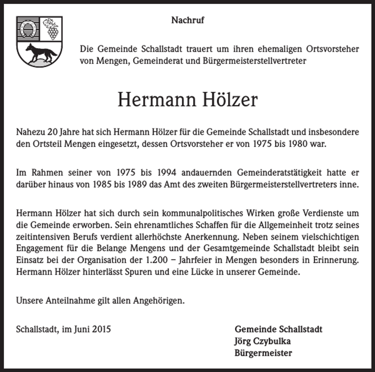 <p>Nachruf<br />Die Gemeinde Schallstadt trauert um ihren ehemaligen Ortsvorsteher<br />von Mengen, Gemeinderat und Bürgermeisterstellvertreter</p><p>Hermann Hölzer<br />Nahezu 20 Jahre hat sich Hermann Hölzer für die Gemeinde Schallstadt und insbesondere<br />den Ortsteil Mengen eingesetzt, dessen Ortsvorsteher er von 1975 bis 1980 war.<br />Im Rahmen seiner von 1975 bis 1994 andauernden Gemeinderatstätigkeit hatte er<br />darüber hinaus von 1985 bis 1989 das Amt des zweiten Bürgermeisterstellvertreters inne.<br />Hermann Hölzer hat sich durch sein kommunalpolitisches Wirken große Verdienste um<br />die Gemeinde erworben. Sein ehrenamtliches Schaffen für die Allgemeinheit trotz seines<br />zeitintensiven Berufs verdient allerhöchste Anerkennung. Neben seinem vielschichtigen<br />Engagement für die Belange Mengens und der Gesamtgemeinde Schallstadt bleibt sein<br />Einsatz bei der Organisation der 1.200 – Jahrfeier in Mengen besonders in Erinnerung.<br />Hermann Hölzer hinterlässt Spuren und eine Lücke in unserer Gemeinde.<br />Unsere Anteilnahme gilt allen Angehörigen.<br />Schallstadt, im Juni 2015 Gemeinde Schallstadt<br />Jörg Czybulka<br />Bürgermeister</p>