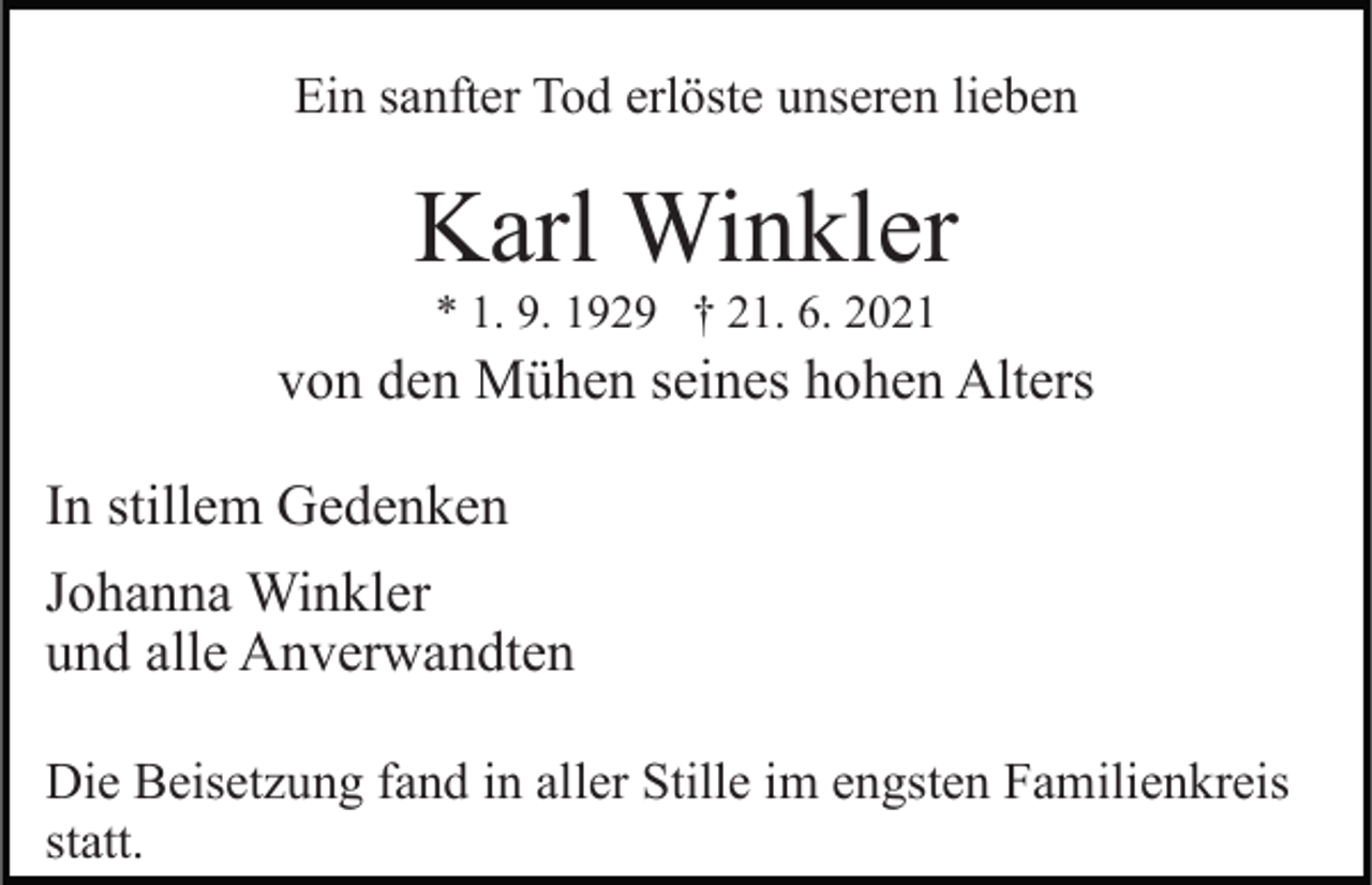<p>Ein sanfter Tod erlöste unseren lieben</p><p>Karl Winkler<br />* 1. 9. 1929 † 21. 6. 2021</p><p>von den Mühen seines hohen Alters<br />In stillem Gedenken<br />Johanna Winkler<br />und alle Anverwandten<br />Die Beisetzung fand in aller Stille im engsten Familienkreis<br />statt.</p>