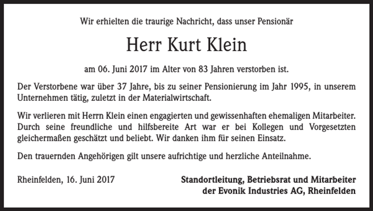 <p>Wir erhielten die traurige Nachricht, dass unser Pensionär</p><p>Herr Kurt Klein<br />am 06. Juni 2017 im Alter von 83 Jahren verstorben ist.<br />Der Verstorbene war über 37 Jahre, bis zu seiner Pensionierung im Jahr 1995, in unserem<br />Unternehmen tätig, zuletzt in der Materialwirtschaft.<br />Wir verlieren mit Herrn Klein einen engagierten und gewissenhaften ehemaligen Mitarbeiter.<br />Durch seine freundliche und hilfsbereite Art war er bei Kollegen und Vorgesetzten<br />gleichermaßen geschätzt und beliebt. Wir danken ihm für seinen Einsatz.<br />Den trauernden Angehörigen gilt unsere aufrichtige und herzliche Anteilnahme.<br />Rheinfelden, 16. Juni 2017</p><p>Standortleitung, Betriebsrat und Mitarbeiter<br />der Evonik Industries AG, Rheinfelden</p>
