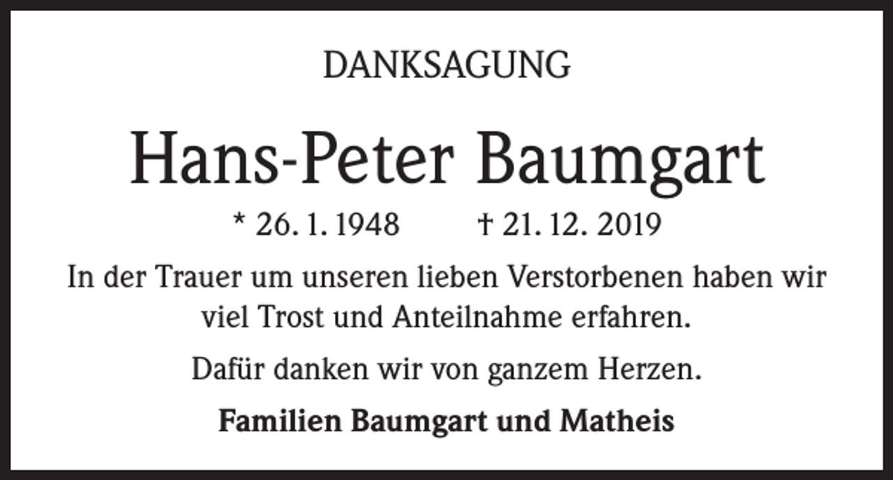 <p>DANKSAGUNG</p><p>Hans-Peter Baumgart<br />* 26. 1. 1948</p><p>† 21. 12. 2019</p><p>In der Trauer um unseren lieben Verstorbenen haben wir<br />viel Trost und Anteilnahme erfahren.<br />Dafür danken wir von ganzem Herzen.<br />Familien Baumgart und Matheis</p>