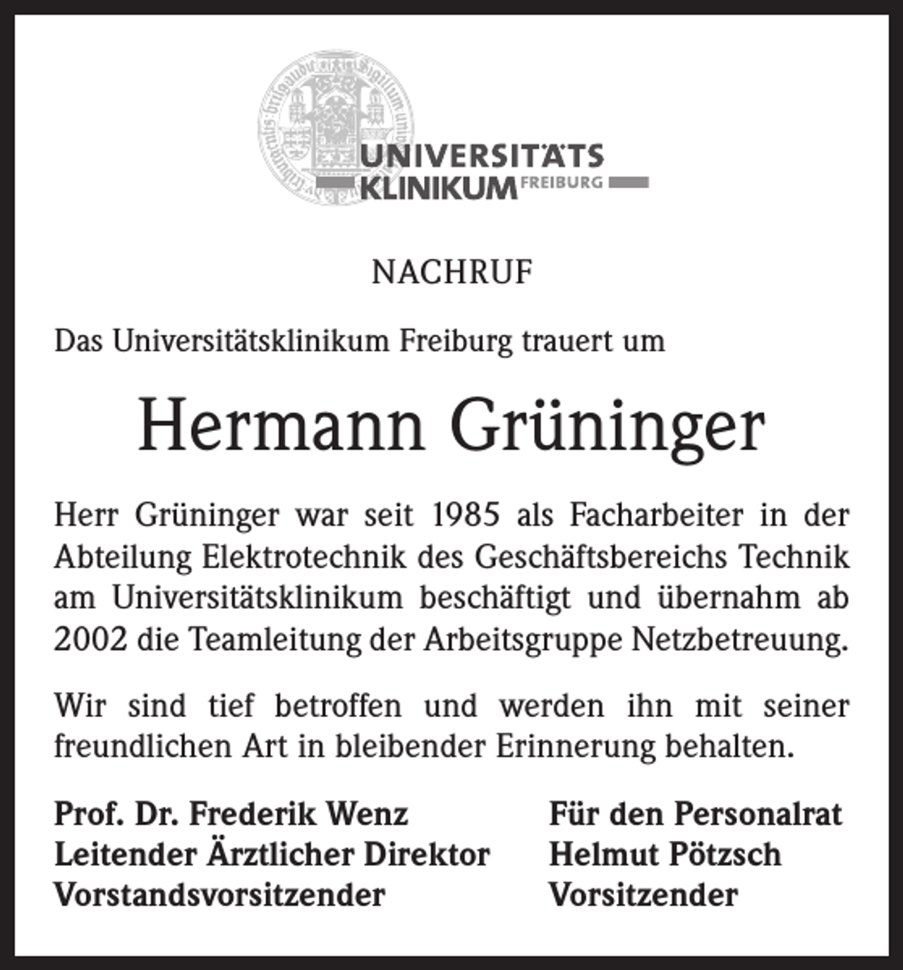 <p>NACHRUF<br />Das Universitätsklinikum Freiburg trauert um</p><p>Hermann Grüninger<br />Herr Grüninger war seit 1985 als Facharbeiter in der<br />­A bteilung Elektrotechnik des Geschäftsbereichs Technik<br />am Universitätsklinikum beschäftigt und übernahm ab<br />2002 die Teamleitung der Arbeitsgruppe Netzbetreuung.<br />Wir sind tief betroffen und werden ihn mit seiner<br />­freund­lichen Art in bleibender Erinnerung behalten.<br />Prof. Dr. Frederik Wenz<br />Leitender Ärztlicher Direktor<br />Vorstandsvorsitzender</p><p>Für den Personalrat<br />Helmut Pötzsch<br />Vorsitzender</p>