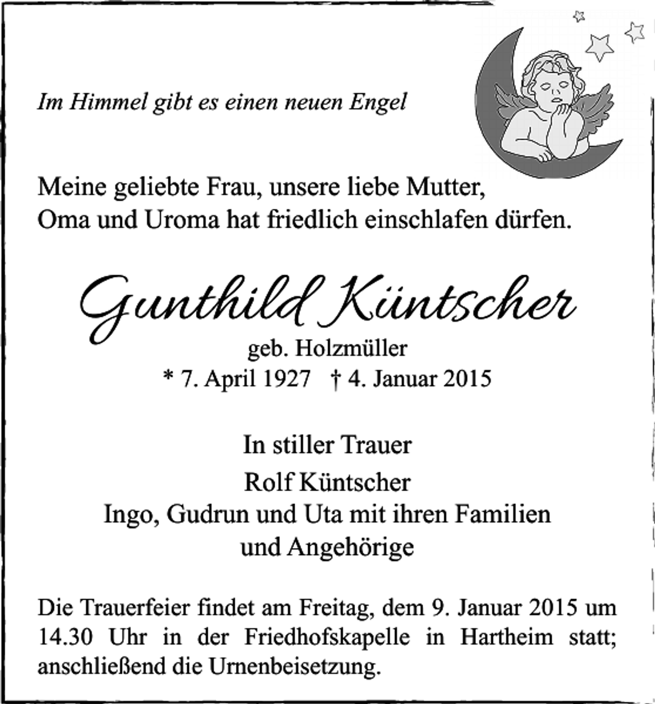 <p>Im Himmel gibt es einen neuen Engel</p><p>Meine geliebte Frau, unsere liebe Mutter,<br />Oma und Uroma hat friedlich einschlafen dürfen.</p><p>Gunthild Küntscher<br />geb. Holzmüller<br />* 7. April 1927 † 4. Januar 2015</p><p>In stiller Trauer<br />Rolf Küntscher<br />Ingo, Gudrun und Uta mit ihren Familien<br />und Angehörige<br />Die Trauerfeier findet am Freitag, dem 9. Januar 2015 um<br />14.30 Uhr in der Friedhofskapelle in Hartheim statt;<br />anschließend die Urnenbeisetzung.</p>