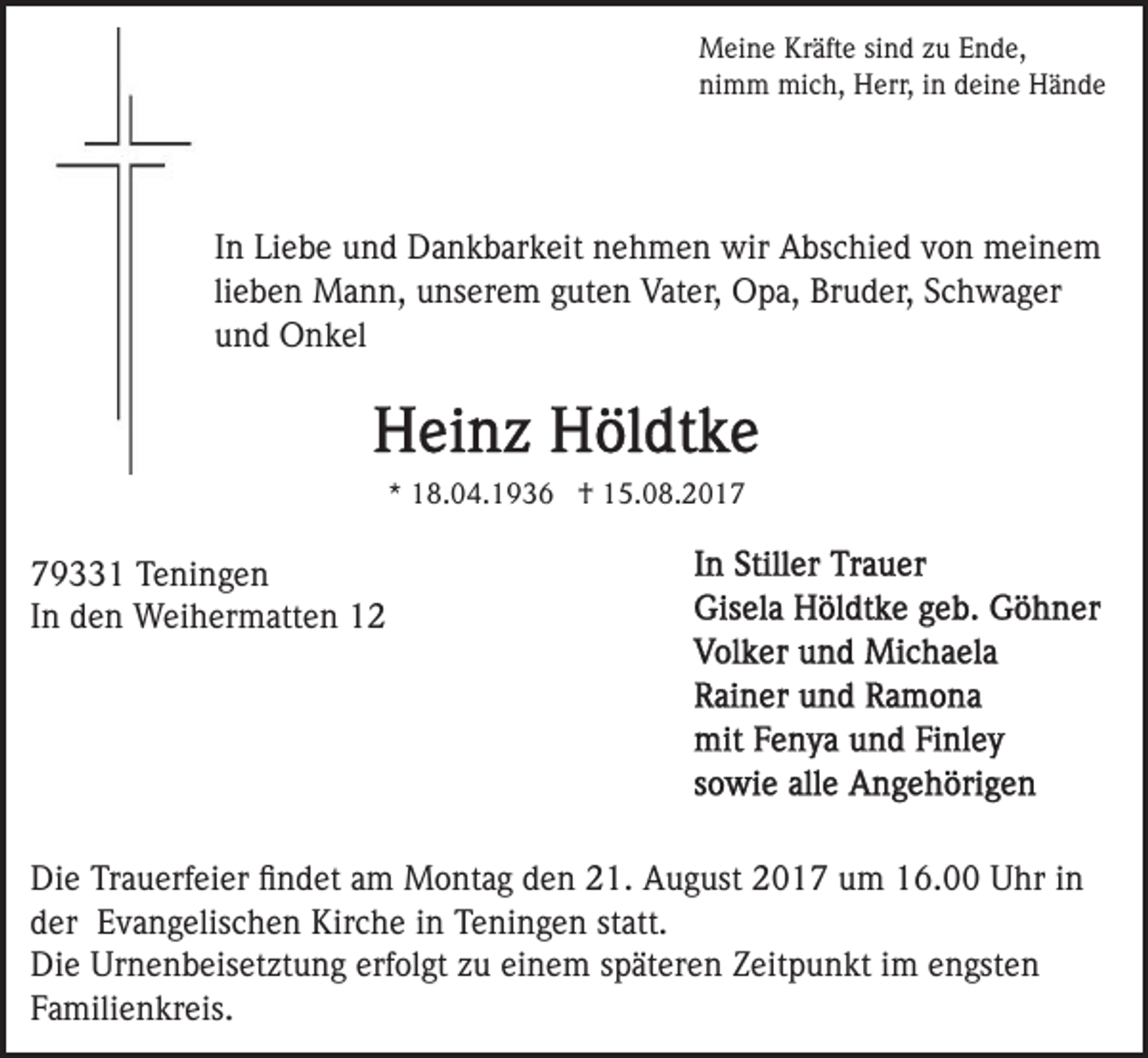 <p>M ei n e KrKräfte<br />äft e sisind<br />n d z zu<br />u E Ende,<br />n d e,<br />Meine<br />ni m m mich,<br />mi c h, Herr,<br />H err, iin<br />n ddeine<br />ei n e Hände<br />Hä n de<br />nimm</p><p>IInn Liebe<br />Li e b e und<br />u n d Dankbarkeit<br />D a n k b ar k eit nehmen<br />n e h m e n wir<br />wir Abschied<br />A bs c hi e d von<br />v o n meinem<br />m ei n e m<br />lieben<br />li e b e n Mann,<br />M a n n, unserem<br />u ns er e m guten<br />gut e n Vater,<br />Vat er, Opa,<br />O p a, Bruder,<br />Br u d er, Schwager<br />S c h w a g er<br />und<br />u n d Onkel<br />O n k el</p><p>** 18.04.1936<br />1 8. 0 4. 1 9 3 6 †<br />† 15.08.2017<br />1 5. 0 8. 2 0 1 79331<br />9 1 Teningen<br />T e ni n g e n<br />IInn den<br />d e n Weihermatten<br />W ei h er m att e n</p><p>Di e TrTrauerfeier<br />Die<br />a u erf ei er ﬁﬁndet<br />n d et aam<br />m Montag<br />M o nt a g den<br />d e n 21.<br />2 1. August<br />A u g ust 2017<br />2 0 1 7 um<br />u m 16.00<br />1 6. Uhr<br />U hr iinn<br />dder<br />er Evangelischen<br />E v a n g elis c h e n Kirche<br />Kir c h e iinn Teningen<br />T e ni n g e n st<br />att.<br />statt.<br />Di e Ur<br />n e n b eis et zt u n g ererfolgt<br />f ol gt zu<br />z u einem<br />ei n e m späteren<br />s p ät er e n ZZeitpunkt<br />eit p u n kt iim<br />m eengsten<br />n gst e n<br />Die<br />Urnenbeisetztung<br />FFamilienkreis.<br />a mili e n kr eis.</p>