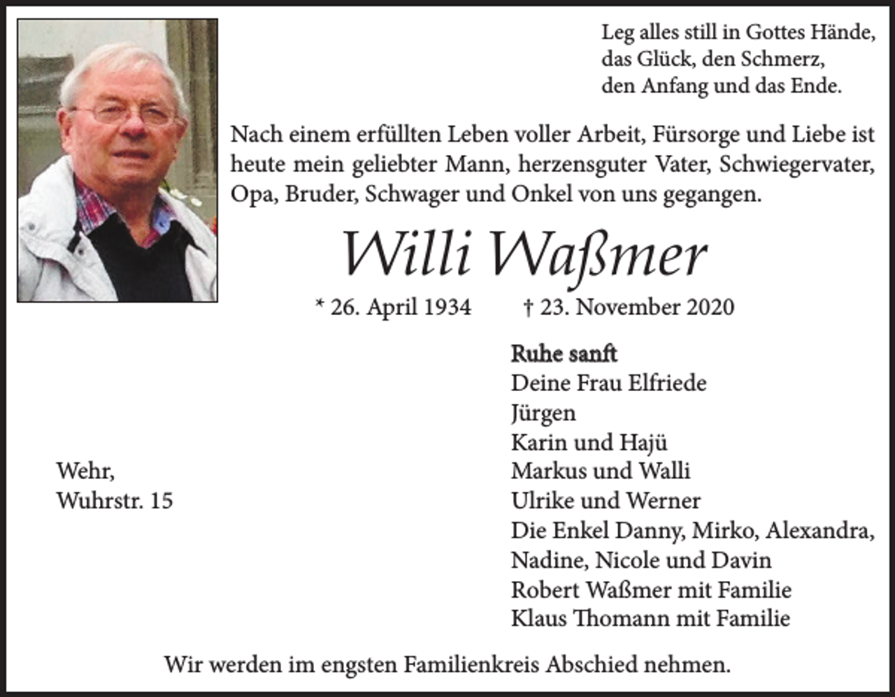 <p>Leg alles still in Gottes Hände,<br />das Glück, den Schmerz,<br />den Anfang und das Ende.</p><p>Nach einem erfüllten Leben voller Arbeit, Fürsorge und Liebe ist<br />heute mein geliebter Mann, herzensguter Vater, Schwiegervater,<br />Opa, Bruder, Schwager und Onkel von uns gegangen.</p><p>Willi Waßmer</p><p>* 26. April 1934</p><p>Wehr,<br />Wuhrstr. 15</p><p>† 23. November 2020</p><p>Ruhe sanft<br />Deine Frau Elfriede<br />Jürgen<br />Karin und Hajü<br />Markus und Walli<br />Ulrike und Werner<br />Die Enkel Danny, Mirko, Alexandra,<br />Nadine, Nicole und Davin<br />Robert Waßmer mit Familie<br />Klaus Thomann mit Familie</p><p>Wir werden im engsten Familienkreis Abschied nehmen.</p>