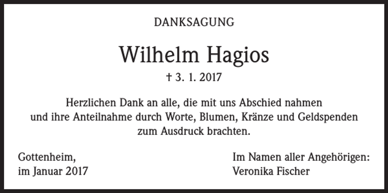 <p>DANKSAGUNG</p><p>Wilhelm Hagios<br />† 3. 1. 2017<br />Herzlichen Dank an alle, die mit uns Abschied nahmen<br />und ihre Anteilnahme durch Worte, Blumen, Kränze und Geldspenden<br />zum Ausdruck brachten.<br />Gottenheim,<br />im Januar 2017</p><p>Im Namen aller Angehörigen:<br />Veronika Fischer</p>