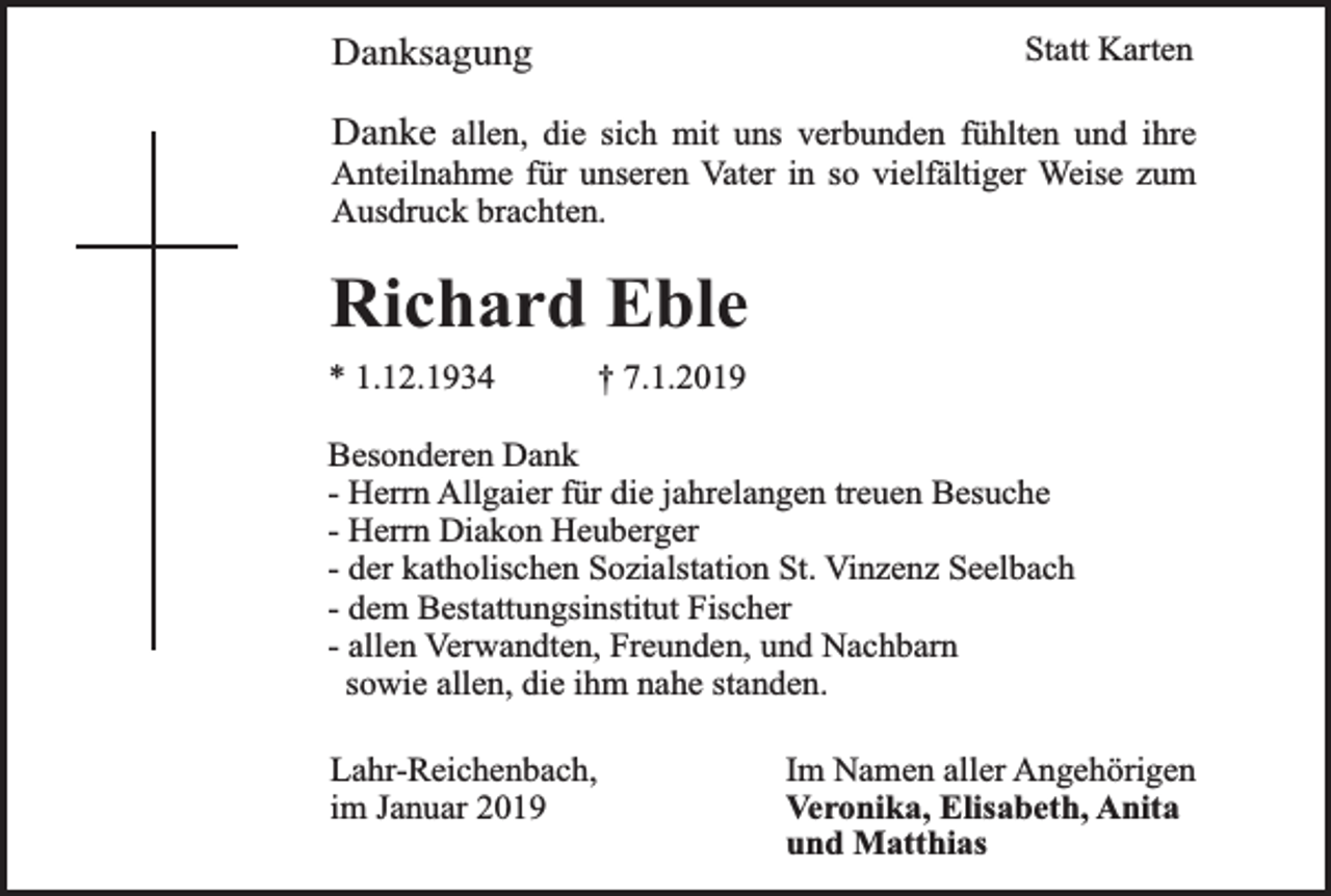 <p>Danksagung</p><p>Statt Karten</p><p>Danke allen, die sich mit uns verbunden fühlten und ihre<br />Anteilnahme für unseren Vater in so vielfältiger Weise zum<br />Ausdruck brachten.</p><p>Richard Eble<br />* 1.12.1934</p><p>† 7.1.2019</p><p>Besonderen Dank<br />- Herrn Allgaier für die jahrelangen treuen Besuche<br />- Herrn Diakon Heuberger<br />- der katholischen Sozialstation St. Vinzenz Seelbach<br />- dem Bestattungsinstitut Fischer<br />- allen Verwandten, Freunden, und Nachbarn<br />sowie allen, die ihm nahe standen.<br />Lahr-Reichenbach,<br />im Januar 2019</p><p>Im Namen aller Angehörigen<br />Veronika, Elisabeth, Anita<br />und Matthias</p>