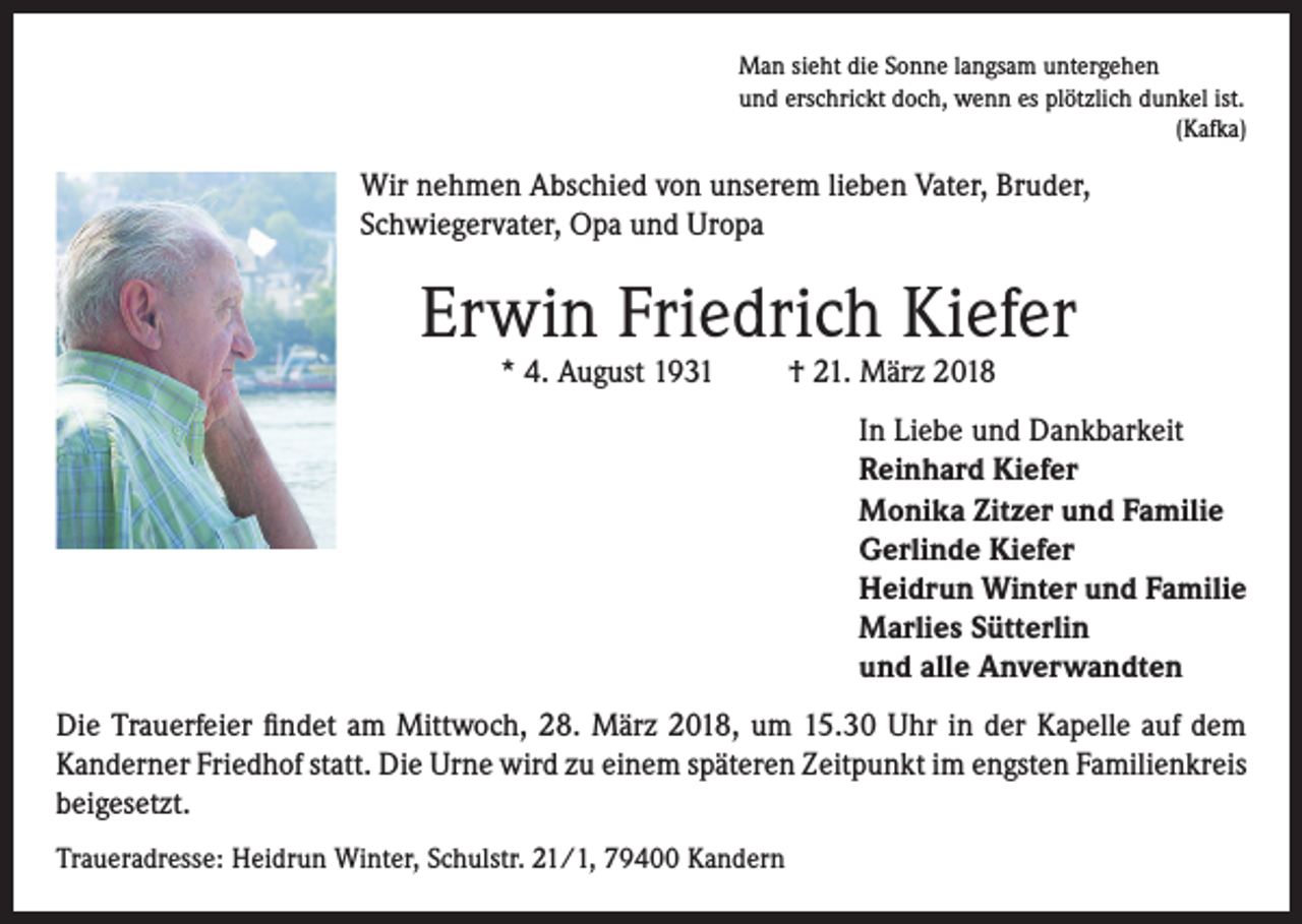 <p>Man sieht die Sonne langsam untergehen<br />und erschrickt doch, wenn es plötzlich dunkel ist.</p><p>(Kafka)</p><p>Wir nehmen Abschied von unserem lieben Vater, Bruder,<br />Schwiegervater, Opa und Uropa</p><p>Erwin Friedrich Kiefer<br />* 4. August 1931</p><p>† 21. März 2018</p><p>In Liebe und Dankbarkeit<br />Reinhard Kiefer<br />Monika Zitzer und Familie<br />Gerlinde Kiefer<br />Heidrun Winter und Familie<br />Marlies Sütterlin<br />und alle Anverwandten<br />Die Trauerfeier findet am Mittwoch, 28. März 2018, um 15.30 Uhr in der Kapelle auf dem<br />Kanderner Friedhof statt. Die Urne wird zu einem späteren Zeitpunkt im engsten Familienkreis<br />beigesetzt.<br />Traueradresse: Heidrun Winter, Schulstr. 21/1, 79400 Kandern</p>