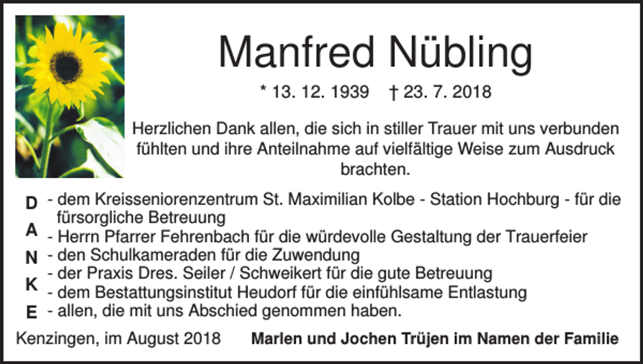 <p>Manfred Nübling<br />* 13. 12. 1939</p><p>† 23. 7. 2018</p><p>Herzlichen Dank allen, die sich in stiller Trauer mit uns verbunden<br />fühlten und ihre Anteilnahme auf vielfältige Weise zum Ausdruck<br />brachten.</p><p>D - dem Kreisseniorenzentrum St. Maximilian Kolbe - Station Hochburg - für die<br />fürsorgliche Betreuung<br />A - Herrn Pfarrer Fehrenbach für die würdevolle Gestaltung der Trauerfeier<br />N - den Schulkameraden für die Zuwendung<br />- der Praxis Dres. Seiler / Schweikert für die gute Betreuung<br />K - dem Bestattungsinstitut Heudorf für die einfühlsame Entlastung<br />E - allen, die mit uns Abschied genommen haben.<br />Kenzingen, im August 2018</p><p>Marlen und Jochen Trüjen im Namen der Familie</p>
