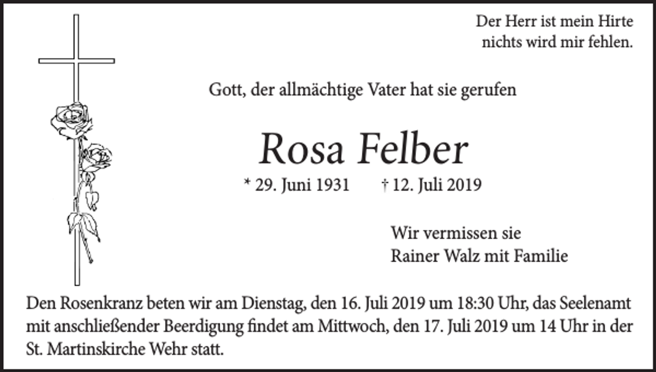 <p>Der Herr ist mein Hirte<br />nichts wird mir fehlen.</p><p>Gott, der allmächtige Vater hat sie gerufen</p><p>Rosa Felber</p><p>* 29. Juni 1932. Juli 2019</p><p>Wir vermissen sie<br />Rainer Walz mit Familie<br />Den Rosenkranz beten wir am Dienstag, den 16. Juli 2019 um 18:30 Uhr, das Seelenamt<br />mit anschließender Beerdigung findet am Mittwoch, den 17. Juli 2019 um 14 Uhr in der<br />St. Martinskirche Wehr statt.</p>