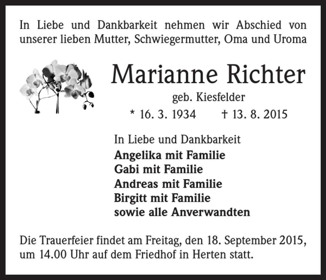 <p>In Liebe und Dankbarkeit nehmen wir Abschied von<br />­unserer lieben Mutter, Schwiegermutter, Oma und Uroma</p><p>Marianne Richter<br />geb. Kiesfelder<br />* 16. 3. 1934 † 13. 8. 2015</p><p>In Liebe und Dankbarkeit<br />Angelika mit Familie<br />Gabi mit Familie<br />Andreas mit Familie<br />Birgitt mit Familie<br />sowie alle Anverwandten<br />Die Trauerfeier findet am Freitag, den 18. September 2015,<br />um 14.00 Uhr auf dem Friedhof in Herten statt.</p>