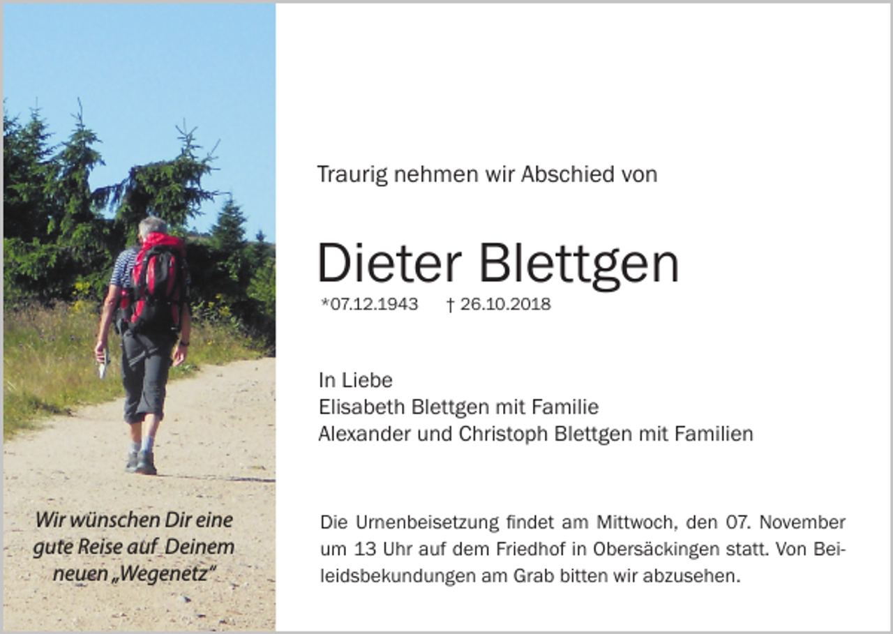 <p>Traurig nehmen wir Abschied von</p><p>Dieter Blettgen<br />*07.12.1943</p><p>† 26.10.2018</p><p>In Liebe<br />Elisabeth Blettgen mit Familie<br />Alexander und Christoph Blettgen mit Familien</p><p>Wir wünschen Dir eine<br />gute Reise auf Deinem<br />neuen „Wegenetz“</p><p>Die Urnenbeisetzung findet am Mittwoch, den 07. November<br />um 13 Uhr auf dem Friedhof in Obersäckingen statt. Von Beileidsbekundungen am Grab bitten wir abzusehen.</p>