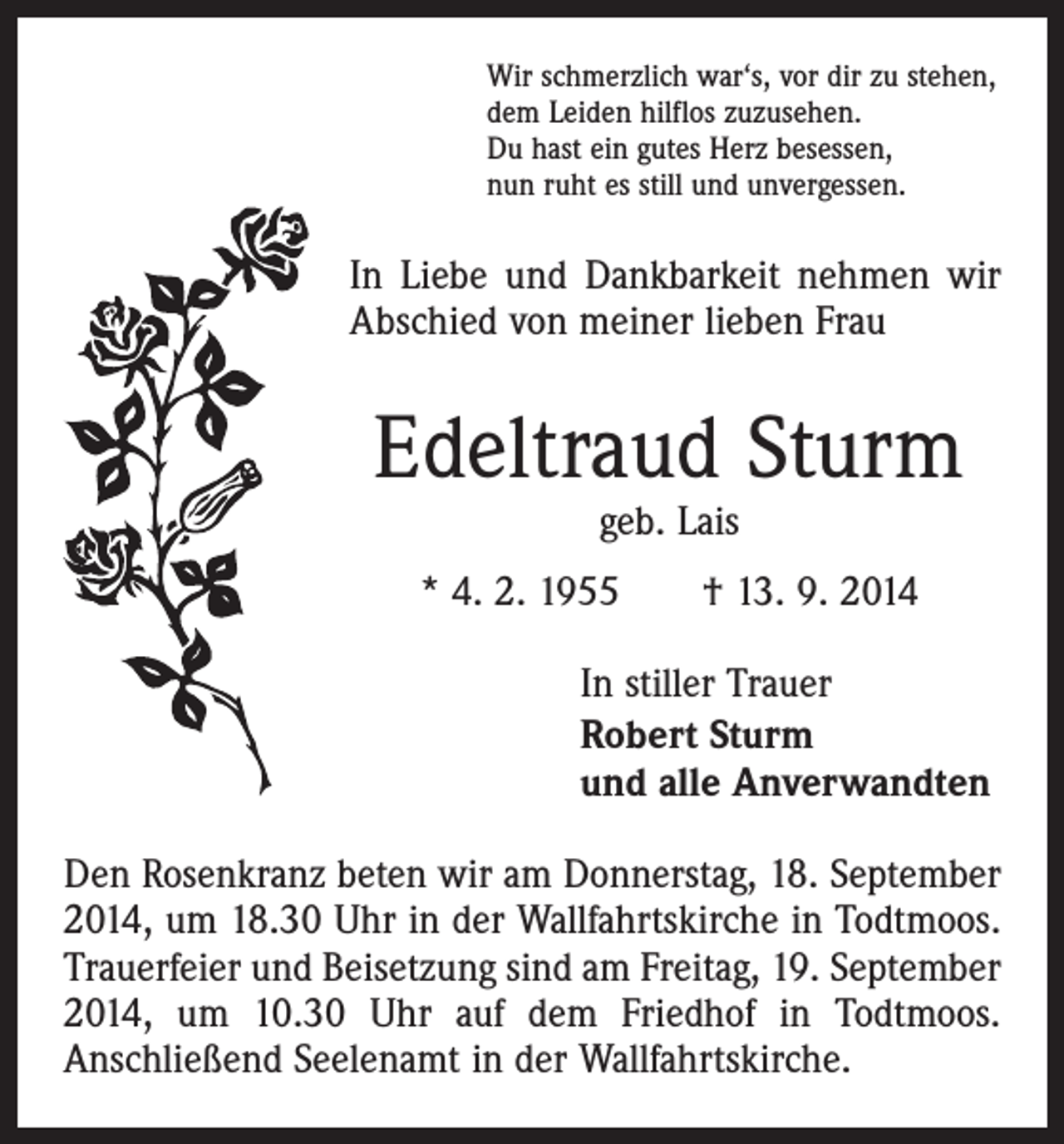 <p>Wir schmerzlich war‘s, vor dir zu stehen,<br />dem Leiden hilflos zuzusehen.<br />Du hast ein gutes Herz besessen,<br />nun ruht es still und unvergessen.</p><p>In Liebe und Dankbarkeit nehmen wir<br />Abschied von ­meiner lieben Frau</p><p>Edeltraud Sturm<br />geb. Lais</p><p>* 4. 2. 1955 † 13. 9. 2014</p><p>In stiller Trauer<br />Robert Sturm<br />und alle Anverwandten</p><p>Den Rosenkranz beten wir am Donnerstag, 18. September<br />2014, um 18.30 Uhr in der Wallfahrtskirche in Todtmoos.<br />Trauerfeier und Beisetzung sind am Freitag, 19. September<br />2014, um 10.30 Uhr auf dem Friedhof in Todtmoos.<br />Anschließend Seelenamt in der Wallfahrtskirche.</p>