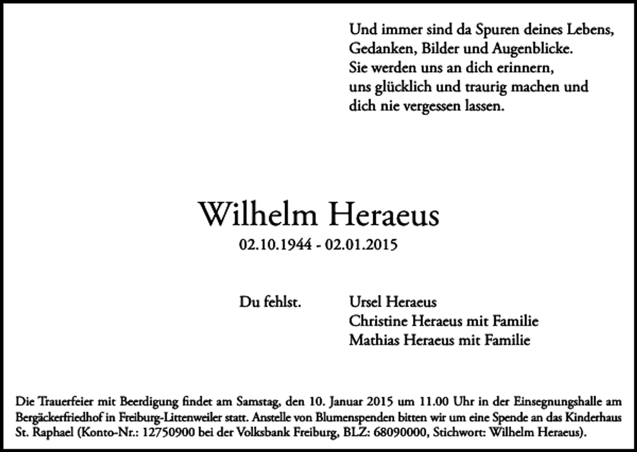 <p>Und immer sind da Spuren deines Lebens,<br />Gedanken, Bilder und Augenblicke.<br />Sie werden uns an dich erinnern,<br />uns glücklich und traurig machen und<br />dich nie vergessen lassen.</p><p>Wilhelm Heraeus<br />02.10.1944 - 02.01.2015</p><p>Du fehlst.</p><p>Ursel Heraeus<br />Christine Heraeus mit Familie<br />Mathias Heraeus mit Familie</p><p>Die Trauerfeier mit Beerdigung findet am Samstag, den 10. Januar 2015 um 11.00 Uhr in der Einsegnungshalle am<br />Bergäckerfriedhof in Freiburg-Littenweiler statt. Anstelle von Blumenspenden bitten wir um eine Spende an das Kinderhaus<br />St. Raphael (Konto-Nr.: 12750900 bei der Volksbank Freiburg, BLZ: 68090000, Stichwort: Wilhelm Heraeus).</p>