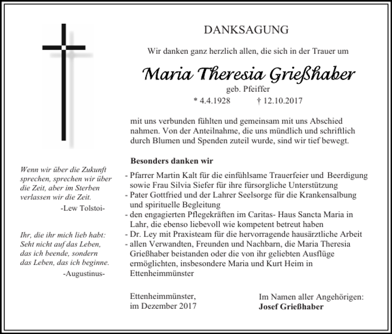 <p>DANKSAGUNG<br />Wir danken ganz herzlich allen, die sich in der Trauer um</p><p>geb. Pfeiffer<br />* 4.4.1928<br />† 12.10.2017<br />mit uns verbunden fühlten und gemeinsam mit uns Abschied<br />nahmen. Von der Anteilnahme, die uns mündlich und schriftlich<br />durch Blumen und Spenden zuteil wurde, sind wir tief bewegt.<br />Wenn wir über die Zukunft<br />sprechen, sprechen wir über<br />die Zeit, aber im Sterben<br />verlassen wir die Zeit.<br />-Lew TolstoiIhr, die ihr mich lieb habt:<br />Seht nicht auf das Leben,<br />das ich beende, sondern<br />das Leben, das ich beginne.<br />-Augustinus-</p><p>Besonders danken wir<br />- Pfarrer Martin Kalt für die einfühlsame Trauerfeier und Beerdigung<br />sowie Frau Silvia Siefer für ihre fürsorgliche Unterstützung<br />- Pater Gottfried und der Lahrer Seelsorge für die Krankensalbung<br />und spirituelle Begleitung<br />- den engagierten Pflegekräften im Caritas- Haus Sancta Maria in<br />Lahr, die ebenso liebevoll wie kompetent betreut haben<br />- Dr. Ley mit Praxisteam für die hervorragende hausärztliche Arbeit<br />- allen Verwandten, Freunden und Nachbarn, die Maria Theresia<br />Grießhaber beistanden oder die von ihr geliebten Ausflüge<br />ermöglichten, insbesondere Maria und Kurt Heim in<br />Ettenheimmünster<br />Ettenheimmünster,<br />im Dezember 2017</p><p>Im Namen aller Angehörigen:<br />Josef Grießhaber</p>