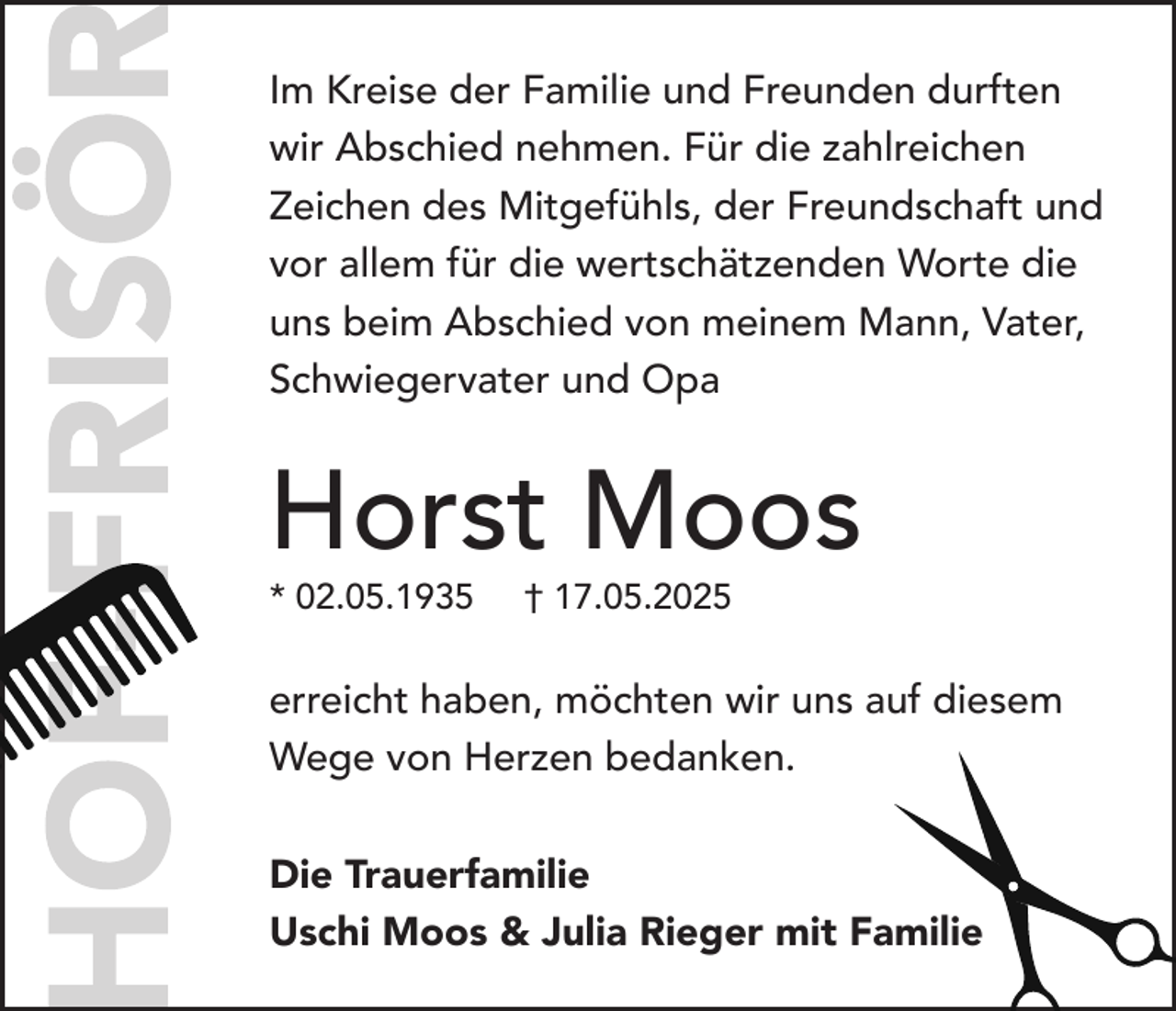 <p>Im Kreise der Familie und Freunden durften<br />wir Abschied nehmen. Für die zahlreichen<br />Zeichen des Mitgefühls, der Freundschaft und<br />vor allem für die wertschätzenden Worte die<br />uns beim Abschied von meinem Mann, Vater,<br />Schwiegervater und Opa</p><p>Horst Moos<br />* 02.05.1935</p><p>† 17.05.2025</p><p>erreicht haben, möchten wir uns auf diesem<br />Wege von Herzen bedanken.<br />Die Trauerfamilie<br />Uschi Moos &amp; Julia Rieger mit Familie</p>