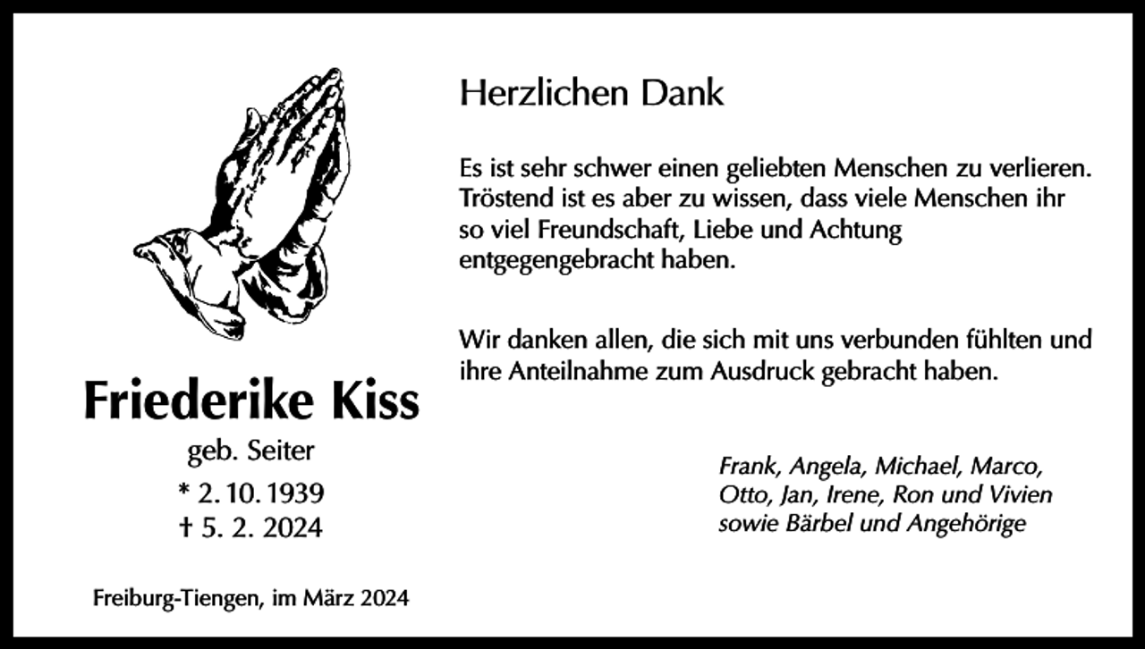 <p>Herzlichen Dank<br />Es ist sehr schwer einen geliebten Menschen zu verlieren.<br />Tröstend ist es aber zu wissen, dass viele Menschen ihr<br />so viel Freundschaft, Liebe und Achtung<br />entgegengebracht haben.</p><p>Friederike Kiss<br />geb. Seiter</p><p>* 2. 10. 1939<br />† 5. 2. 2024<br />Freiburg-Tiengen, im März 2024</p><p>Wir danken allen, die sich mit uns verbunden fühlten und<br />ihre Anteilnahme zum Ausdruck gebracht haben.<br />Frank, Angela, Michael, Marco,<br />Otto, Jan, Irene, Ron und Vivien<br />sowie Bärbel und Angehörige</p>