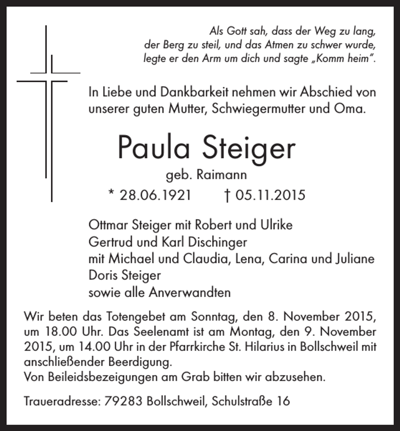 <p>Als Gott sah, dass der Weg zu lang,<br />der Berg zu steil, und das Atmen zu schwer wurde,<br />legte er den Arm um dich und sagte „Komm heim“.</p><p>In Liebe und Dankbarkeit nehmen wir Abschied von<br />unserer guten Mutter, Schwiegermutter und Oma.</p><p>Paula Steiger</p><p>geb. Raimann<br />* 28.06.1921 † 05.11.2015<br />Ottmar Steiger mit Robert und Ulrike<br />Gertrud und Karl Dischinger<br />mit Michael und Claudia, Lena, Carina und Juliane<br />Doris Steiger<br />sowie alle Anverwandten<br />Wir beten das Totengebet am Sonntag, den 8. November 2015,<br />um 18.00 Uhr. Das Seelenamt ist am Montag, den 9. November<br />2015, um 14.00 Uhr in der Pfarrkirche St. Hilarius in Bollschweil mit<br />anschließender Beerdigung.<br />Von Beileidsbezeigungen am Grab bitten wir abzusehen.<br />Traueradresse: 79283 Bollschweil, Schulstraße 16</p>