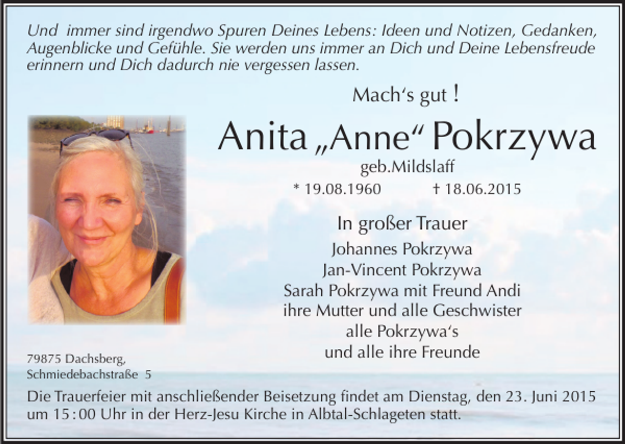 <p>Und immer sind irgendwo Spuren Deines Lebens: Ideen und Notizen, Gedanken,<br />Augenblicke und Gefühle. Sie werden uns immer an Dich und Deine Lebensfreude<br />erinnern und Dich dadurch nie vergessen lassen.</p><p>Mach‘s gut !</p><p>Anita „Anne“ Pokrzywa<br />geb.Mildslaff</p><p>* 19.08.1960 † 18.06.2015</p><p>In großer Trauer</p><p>79875 Dachsberg,<br />Schmiedebachstraße 5</p><p>Johannes Pokrzywa<br />Jan-Vincent Pokrzywa<br />Sarah Pokrzywa mit Freund Andi<br />ihre Mutter und alle Geschwister<br />alle Pokrzywa‘s<br />und alle ihre Freunde</p><p>Die Trauerfeier mit anschließender Beisetzung findet am Dienstag, den 23. Juni 2015<br />um 15 : 00 Uhr in der Herz-Jesu Kirche in Albtal-Schlageten statt.</p>