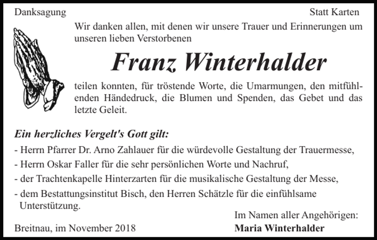 <p>Danksagung</p><p>Statt Karten<br />Wir danken allen, mit denen wir unsere Trauer und Erinnerungen um<br />unseren lieben Verstorbenen</p><p>Franz Winterhalder<br />teilen konnten, für tröstende Worte, die Umarmungen, den mitfühlenden Händedruck, die Blumen und Spenden, das Gebet und das<br />letzte Geleit.</p><p>Ein herzliches Vergelt's Gott gilt:<br />- Herrn Pfarrer Dr. Arno Zahlauer für die würdevolle Gestaltung der Trauermesse,<br />- Herrn Oskar Faller für die sehr persönlichen Worte und Nachruf,<br />- der Trachtenkapelle Hinterzarten für die musikalische Gestaltung der Messe,<br />- dem Bestattungsinstitut Bisch, den Herren Schätzle für die einfühlsame<br />Unterstützung.<br />Im Namen aller Angehörigen:<br />Breitnau, im November 2018<br />Maria Winterhalder</p>