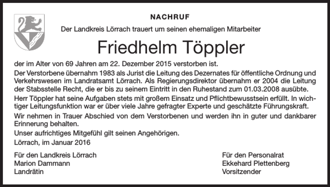 <p>NACHRUF<br />Der Landkreis Lörrach trauert um seinen ehemaligen Mitarbeiter</p><p>Friedhelm Töppler<br />der im Alter von 69 Jahren am 22. Dezember 2015 verstorben ist.<br />Der Verstorbene übernahm 1983 als Jurist die Leitung des Dezernates für öffentliche Ordnung und<br />Verkehrswesen im Landratsamt Lörrach. Als Regierungsdirektor übernahm er 2004 die Leitung<br />der Stabsstelle Recht, die er bis zu seinem Eintritt in den Ruhestand zum 01.03.2008 ausübte.<br />Herr Töppler hat seine Aufgaben stets mit großem Einsatz und Pflichtbewusstsein erfüllt. In wichtiger Leitungsfunktion war er über viele Jahre gefragter Experte und geschätzte Führungskraft.<br />Wir nehmen in Trauer Abschied von dem Verstorbenen und werden ihn in guter und dankbarer<br />Erinnerung behalten.<br />Unser aufrichtiges Mitgefühl gilt seinen Angehörigen.<br />Lörrach, im Januar 2016<br />Für den Landkreis Lörrach<br />Für den Personalrat<br />Marion Dammann<br />Ekkehard Plettenberg<br />Landrätin Vorsitzender</p>