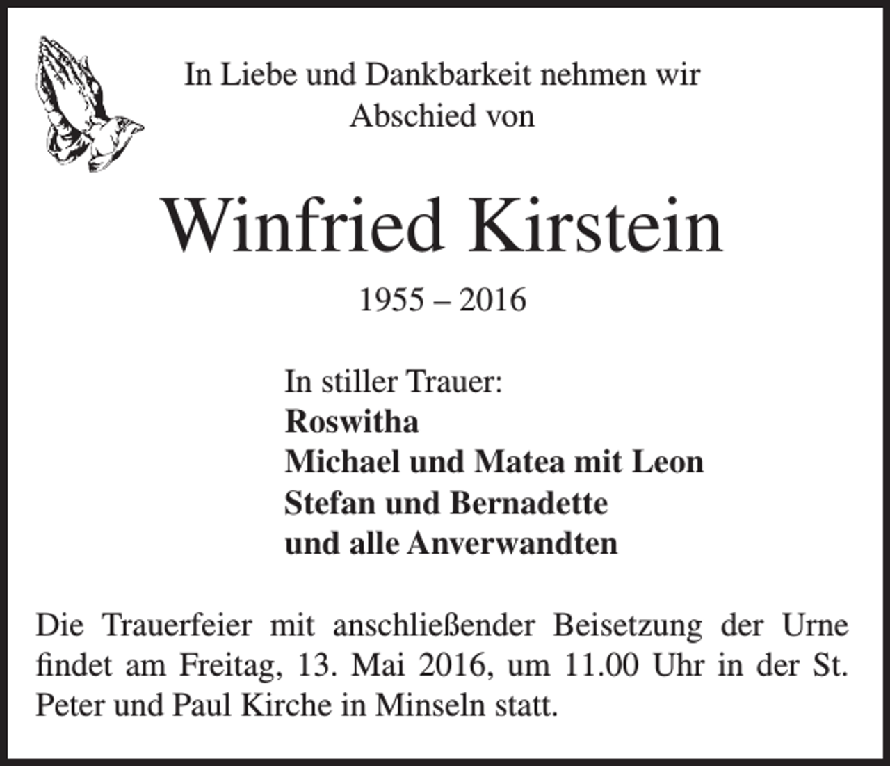 <p>In Liebe und Dankbarkeit nehmen wir<br />Abschied von</p><p>Winfried Kirstein<br />1955 – 2016<br />In stiller Trauer:<br />Roswitha<br />Michael und Matea mit Leon<br />Stefan und Bernadette<br />und alle Anverwandten<br />Die Trauerfeier mit anschließender Beisetzung der Urne<br />findet am Freitag, 13. Mai 2016, um 11.00 Uhr in der St.<br />Peter und Paul Kirche in Minseln statt.</p>