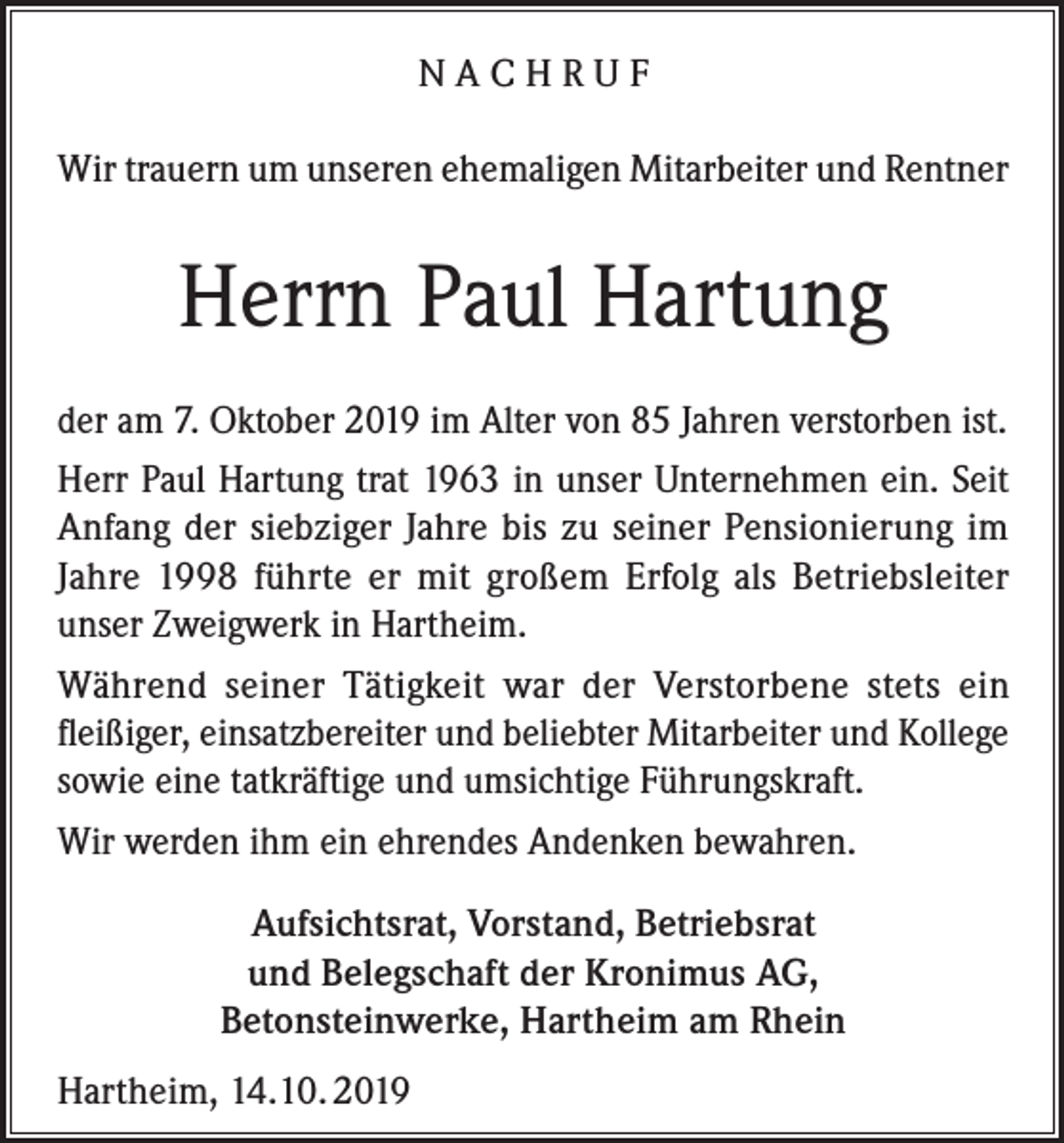 <p>NACHRUF<br />Wir trauern um unseren ehemaligen Mitarbeiter und Rentner</p><p>Herrn Paul Hartung<br />der am 7. Oktober 2019 im Alter von 85 Jahren verstorben ist.<br />Herr Paul Hartung trat 1963 in unser Unternehmen ein. Seit<br />Anfang der siebziger Jahre bis zu seiner Pensionierung im<br />Jahre 1998 führte er mit großem Erfolg als Betriebsleiter<br />unser Zweigwerk in Hartheim.<br />Während seiner Tätigkeit war der Verstorbene stets ein<br />fleißiger, einsatzbereiter und beliebter Mitarbeiter und Kollege<br />sowie eine tatkräftige und umsichtige Führungskraft.<br />Wir werden ihm ein ehrendes Andenken bewahren.<br />Aufsichtsrat, Vorstand, Betriebsrat<br />und Belegschaft der Kronimus AG,<br />Betonsteinwerke, Hartheim am Rhein<br />Hartheim, 14.10. 2019</p>