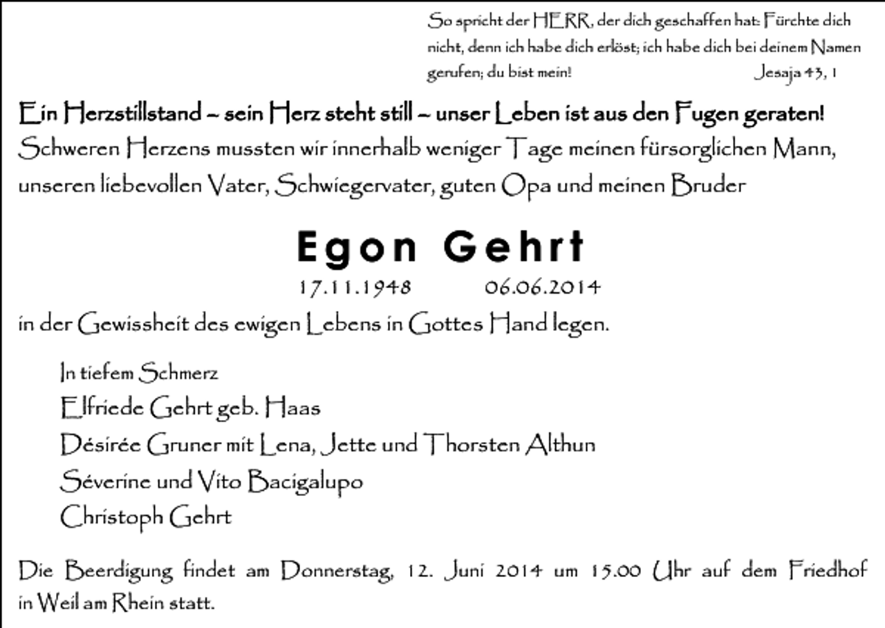 <p>So spricht der HERR, der dich geschaffen hat: Fürchte dich<br />nicht, denn ich habe dich erlöst; ich habe dich bei deinem Namen<br />gerufen; du bist mein!</p><p>Jesaja 43, 1</p><p>Ein Herzstillstand – sein Herz steht still – unser Leben ist aus den Fugen geraten!<br />Schweren Herzens mussten wir innerhalb weniger Tage meinen fürsorglichen Mann,<br />unseren liebevollen Vater, Schwiegervater, guten Opa und meinen Bruder</p><p>Egon Gehrt<br />17.11.1948</p><p>06.06.2014</p><p>in der Gewissheit des ewigen Lebens in Gottes Hand legen.<br />In tiefem Schmerz</p><p>Elfriede Gehrt geb. Haas<br />Désirée Gruner mit Lena, Jette und Thorsten Althun<br />Séverine und Vito Bacigalupo<br />Christoph Gehrt<br />Die Beerdigung findet am Donnerstag, 12. Juni 2014 um 15.00 Uhr auf dem Friedhof<br />in Weil am Rhein statt.</p>