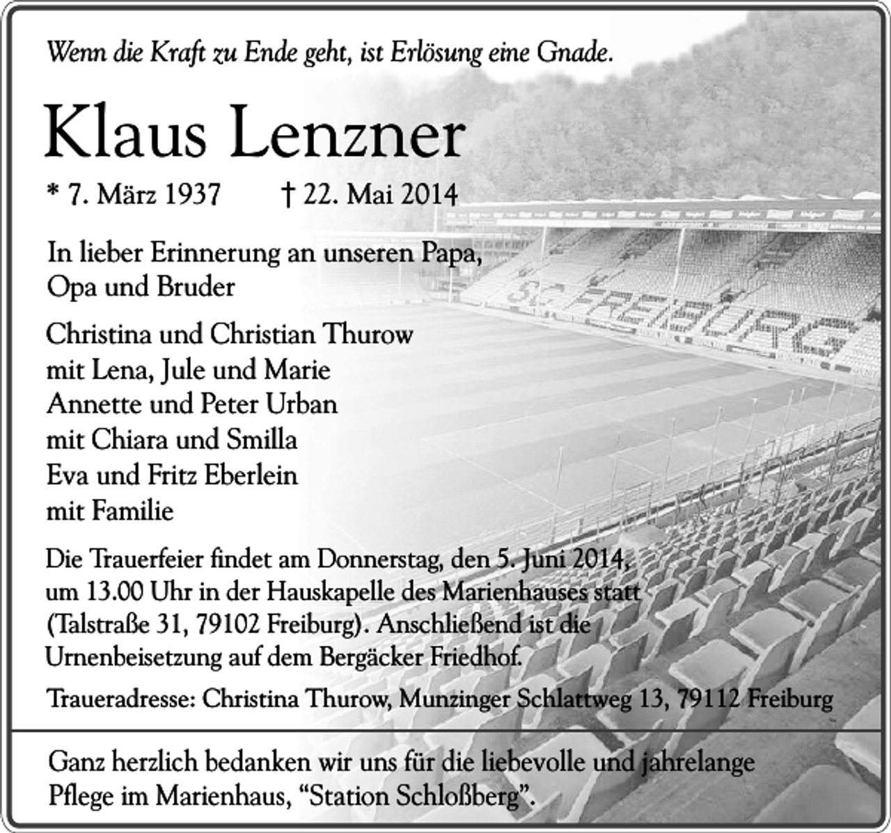 <p>Wenn die Kraft zu Ende geht, ist Erlösung eine Gnade.</p><p>Klaus Lenzner<br />* 7. März 1937</p><p>��22. Mai 2014</p><p>In lieber Erinnerung an unseren Papa,<br />Opa und Bruder<br />Christina und Christian Thurow<br />mit Lena, Jule und Marie<br />Annette und Peter Urban<br />mit Chiara und Smilla<br />Eva und Fritz Eberlein<br />mit Familie<br />Die Trauerfeier findet am Donnerstag, den 5. Juni 2014,<br />um 13.00 Uhr in der Hauskapelle des Marienhauses statt<br />(Talstraße 31, 79102 Freiburg). Anschließend ist die<br />Urnenbeisetzung auf dem Bergäcker Friedhof.<br />Traueradresse: Christina Thurow, Munzinger Schlattweg 13, 79112 Freiburg</p><p>Ganz herzlich bedanken wir uns für die liebevolle und jahrelange<br />Pflege im Marienhaus, “Station Schloßberg”.</p>