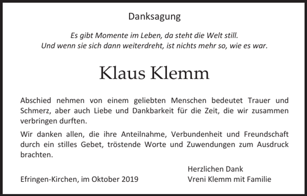 <p>Danksagung<br />Es gibt Momente im Leben, da steht die Welt still.<br />Und wenn sie sich dann weiterdreht, ist nichts mehr so, wie es war.</p><p>Klaus Klemm<br />Abschied nehmen von einem geliebten Menschen bedeutet Trauer und<br />Schmerz, aber auch Liebe und Dankbarkeit für die Zeit, die wir zusammen<br />verbringen durften.<br />Wir danken allen, die ihre Anteilnahme, Verbundenheit und Freundschaft<br />durch ein stilles Gebet, tröstende Worte und Zuwendungen zum Ausdruck<br />brachten.<br />Efringen-Kirchen, im Oktober 2019</p><p>Herzlichen Dank<br />Vreni Klemm mit Familie</p>