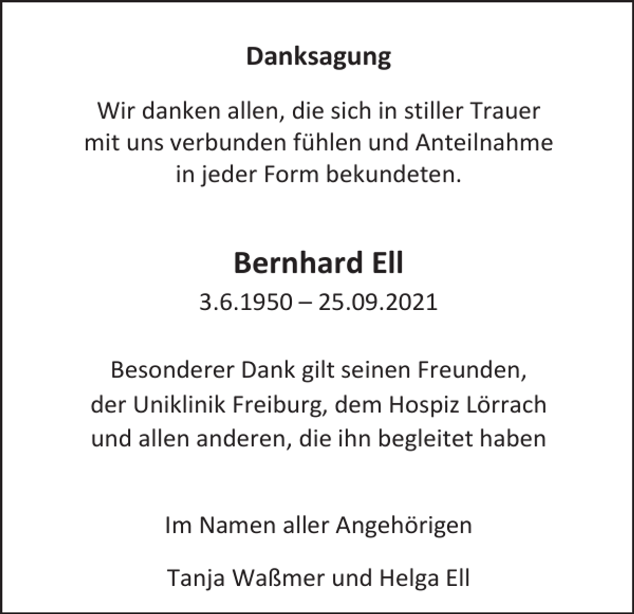 <p>Danksagung<br />Wir danken allen, die sich in stiller Trauer<br />mit uns verbunden fühlen und Anteilnahme<br />in jeder Form bekundeten.</p><p>Bernhard Ell</p><p>3.6.1950 – 25.09.2021<br />Besonderer Dank gilt seinen Freunden,<br />der Uniklinik Freiburg, dem Hospiz Lörrach<br />und allen anderen, die ihn begleitet haben<br />Im Namen aller Angehörigen<br />Tanja Waßmer und Helga Ell</p>