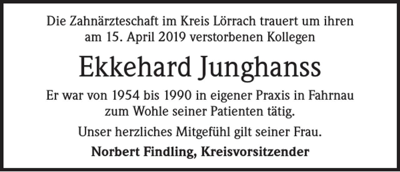 <p>Die Zahnärzteschaft im Kreis Lörrach trauert um ihren<br />am 15. April 2019 verstorbenen Kollegen</p><p>Ekkehard Junghanss<br />Er war von 1954 bis 1990 in eigener Praxis in Fahrnau<br />zum Wohle seiner Patienten tätig.<br />Unser herzliches Mitgefühl gilt seiner Frau.<br />Norbert Findling, Kreisvorsitzender</p>