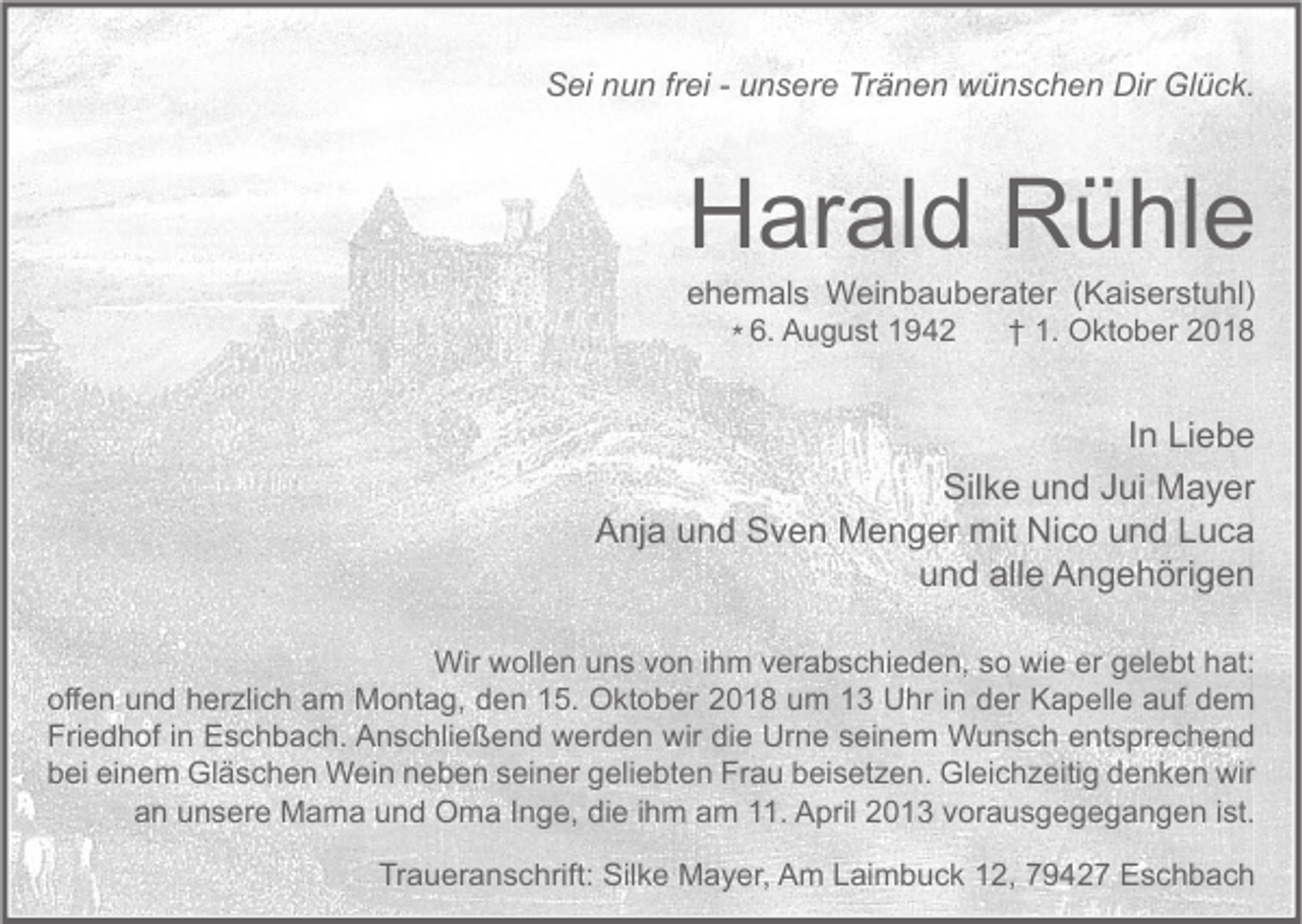 <p>Sei nun frei - unsere Tränen wünschen Dir Glück.</p><p>Harald Rühle<br />ehemals Weinbauberater (Kaiserstuhl)<br />† 1. Oktober 2018<br />* 6. August 1942</p><p>In Liebe<br />Silke und Jui Mayer<br />Anja und Sven Menger mit Nico und Luca<br />und alle Angehörigen<br />Wir wollen uns von ihm verabschieden, so wie er gelebt hat:<br />offen und herzlich am Montag, den 15. Oktober 2018 um 13 Uhr in der Kapelle auf dem<br />Friedhof in Eschbach. Anschließend werden wir die Urne seinem Wunsch entsprechend<br />bei einem Gläschen Wein neben seiner geliebten Frau beisetzen. Gleichzeitig denken wir<br />an unsere Mama und Oma Inge, die ihm am 11. April 2013 vorausgegegangen ist.<br />Traueranschrift: Silke Mayer, Am Laimbuck 12, 79427 Eschbach</p>