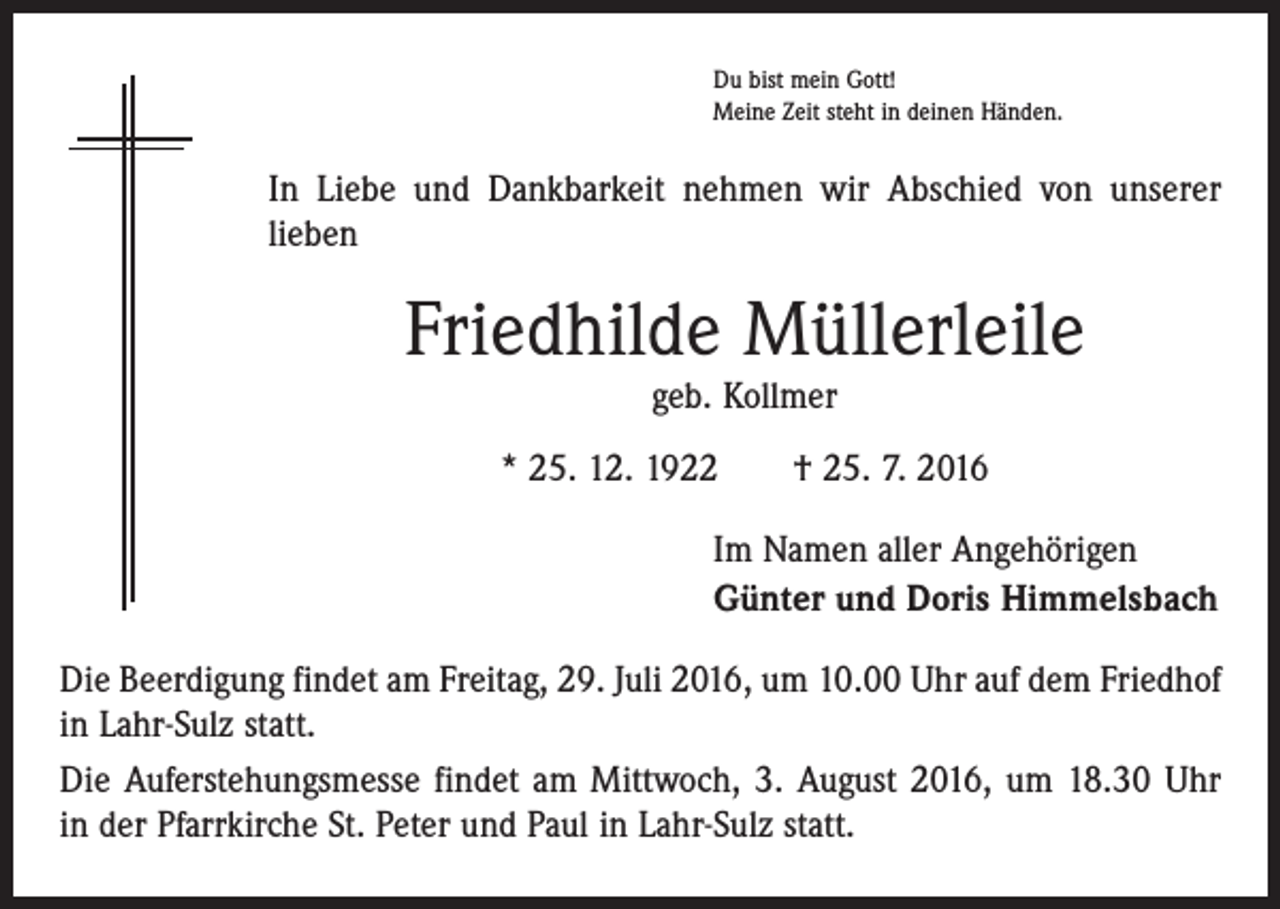 <p>Du bist mein Gott!<br />Meine Zeit steht in deinen Händen.</p><p>In Liebe und Dankbarkeit nehmen wir Abschied von unserer<br />­lieben</p><p>Friedhilde Müllerleile<br />geb. Kollmer</p><p>* 25. 12. 1922 † 25. 7. 2016<br />Im Namen aller Angehörigen<br />Günter und Doris Himmelsbach<br />Die Beerdigung findet am Freitag, 29. Juli 2016, um 10.00 Uhr auf dem ­Friedhof<br />in Lahr-Sulz statt.<br />Die Auferstehungsmesse findet am Mittwoch, 3. August 2016, um 18.30 Uhr<br />in der Pfarrkirche St. Peter und Paul in Lahr-Sulz statt.</p>