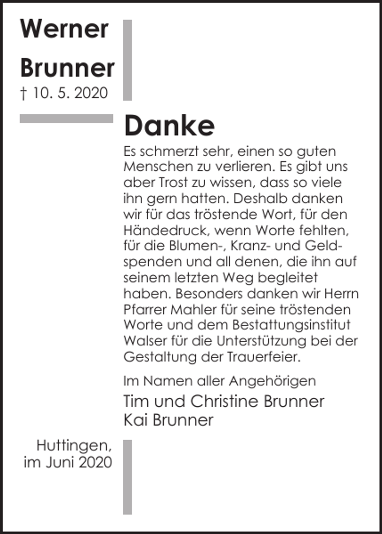 <p>Werner<br />Brunner<br />† 10. 5. 2020</p><p>Danke</p><p>Es schmerzt sehr, einen so guten<br />Menschen zu verlieren. Es gibt uns<br />aber Trost zu wissen, dass so viele<br />ihn gern hatten. Deshalb danken<br />wir für das tröstende Wort, für den<br />Händedruck, wenn Worte fehlten,<br />für die Blumen-, Kranz- und Geldspenden und all denen, die ihn auf<br />seinem letzten Weg begleitet<br />haben. Besonders danken wir Herrn<br />Pfarrer Mahler für seine tröstenden<br />Worte und dem Bestattungsinstitut<br />Walser für die Unterstützung bei der<br />Gestaltung der Trauerfeier.<br />Im Namen aller Angehörigen</p><p>Tim und Christine Brunner<br />Kai Brunner<br />Huttingen,<br />im Juni 2020</p>