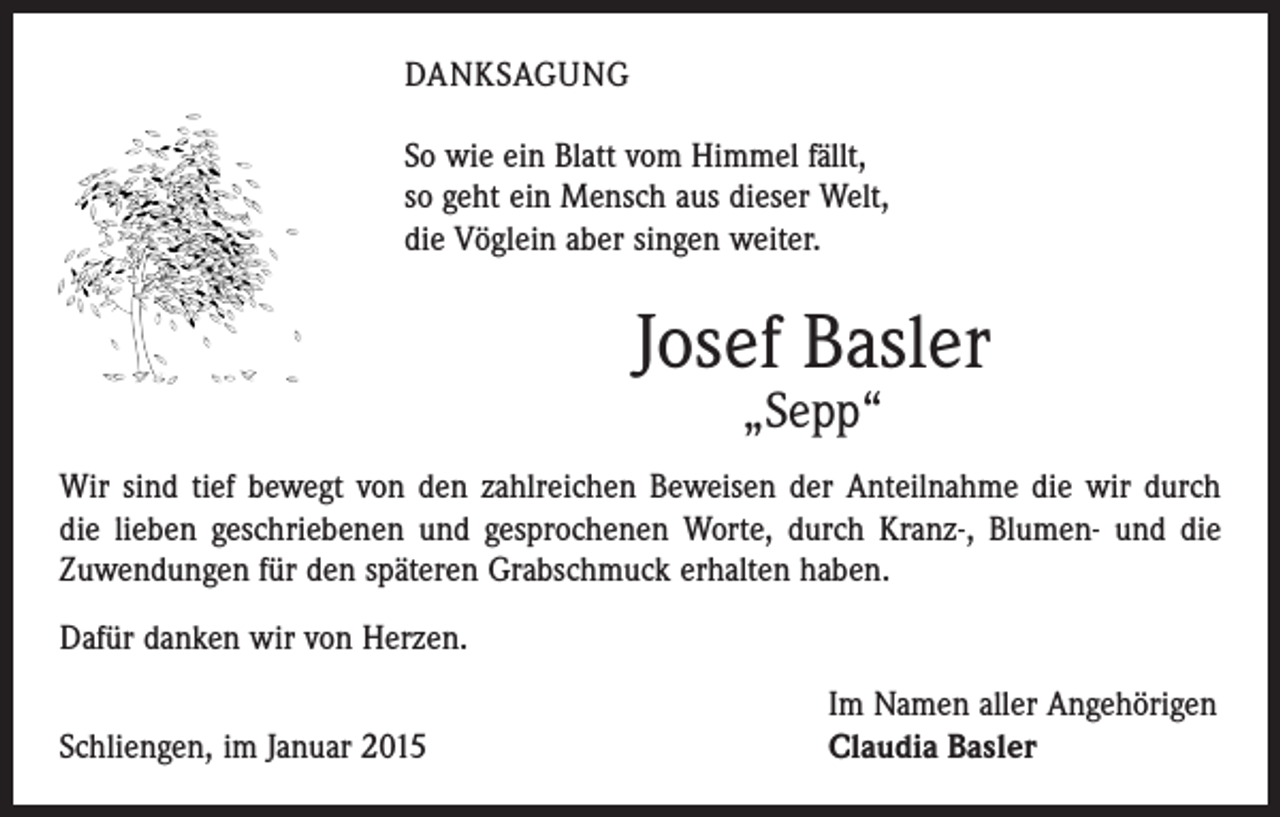 <p>DANKSAGUNG<br />So wie ein Blatt vom Himmel fällt,<br />so geht ein Mensch aus dieser Welt,<br />die Vöglein aber singen weiter.</p><p>Josef Basler<br />„Sepp“</p><p>Wir sind tief bewegt von den zahlreichen Beweisen der Anteilnahme die wir durch<br />die lieben geschriebenen und gesprochenen Worte, durch Kranz-, Blumen- und die<br />Zuwendungen für den späteren Grabschmuck erhalten haben.<br />Dafür danken wir von Herzen.</p><p>Schliengen, im Januar 2015</p><p>Im Namen aller Angehörigen<br />Claudia Basler</p>