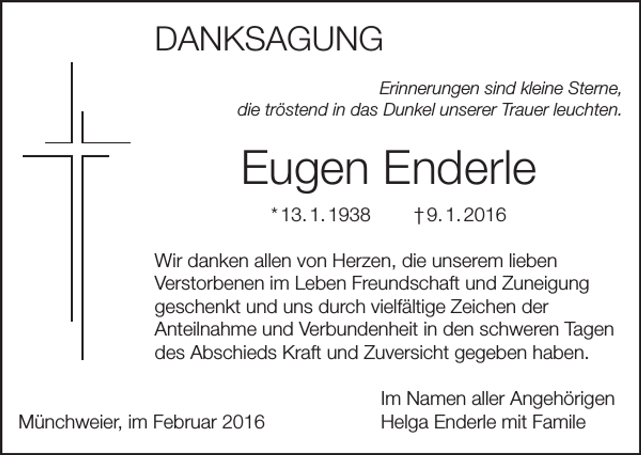 <p>DANKSAGUNG<br />Erinnerungen sind kleine Sterne,<br />die tröstend in das Dunkel unserer Trauer leuchten.</p><p>Eugen Enderle<br />* 13. 1. 1938</p><p>† 9. 1. 2016</p><p>Wir danken allen von Herzen, die unserem lieben<br />Verstorbenen im Leben Freundschaft und Zuneigung<br />geschenkt und uns durch vielfältige Zeichen der<br />Anteilnahme und Verbundenheit in den schweren Tagen<br />des Abschieds Kraft und Zuversicht gegeben haben.</p><p>Münchweier, im Februar 2016</p><p>Im Namen aller Angehörigen<br />Helga Enderle mit Famile</p>