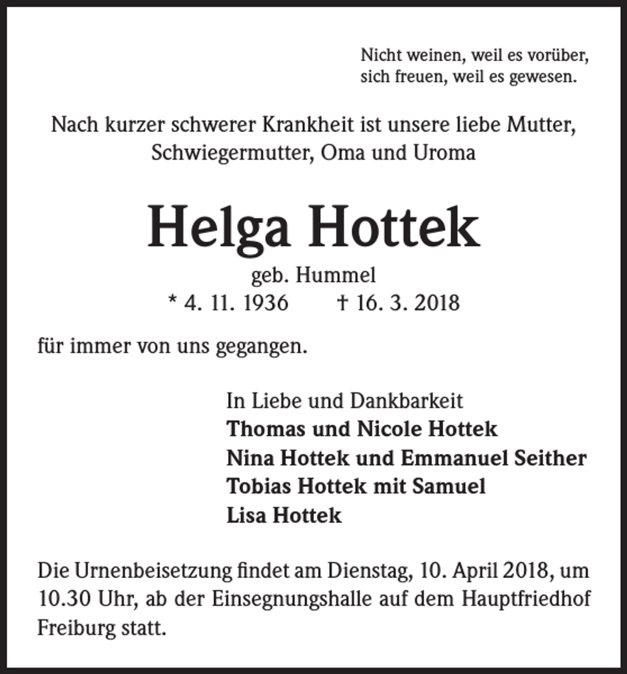 <p>Nicht weinen, weil es vorüber,<br />sich freuen, weil es gewesen.</p><p>Nach kurzer schwerer Krankheit ist unsere liebe Mutter,<br />Schwiegermutter, Oma und Uroma</p><p>Helga Hottek<br />geb. Hummel<br />* 4. 11. 1936 † 16. 3. 2018</p><p>für immer von uns gegangen.<br />In Liebe und Dankbarkeit<br />Thomas und Nicole Hottek<br />Nina Hottek und Emmanuel Seither<br />Tobias Hottek mit Samuel<br />Lisa Hottek<br />Die Urnenbeisetzung findet am Dienstag, 10. April 2018, um<br />10.30 Uhr, ab der Einsegnungshalle auf dem Hauptfriedhof<br />Freiburg statt.</p>