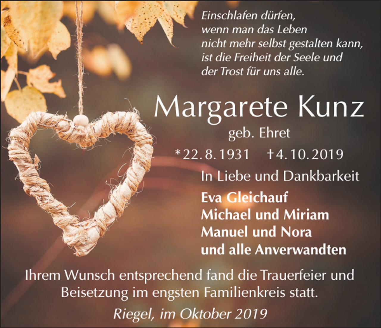 <p>Einschlafen dürfen,<br />wenn man das Leben<br />nicht mehr selbst gestalten kann,<br />ist die Freiheit der Seele und<br />der Trost für uns alle.</p><p>Margarete Kunz<br />geb. Ehret<br />* 22. 8. 1931 † 4. 10. 2019<br />In Liebe und Dankbarkeit<br />Eva Gleichauf<br />Michael und Miriam<br />Manuel und Nora<br />und alle Anverwandten</p><p>Ihrem Wunsch entsprechend fand die Trauerfeier und<br />Beisetzung im engsten Familienkreis statt.<br />Riegel, im Oktober 2019</p>