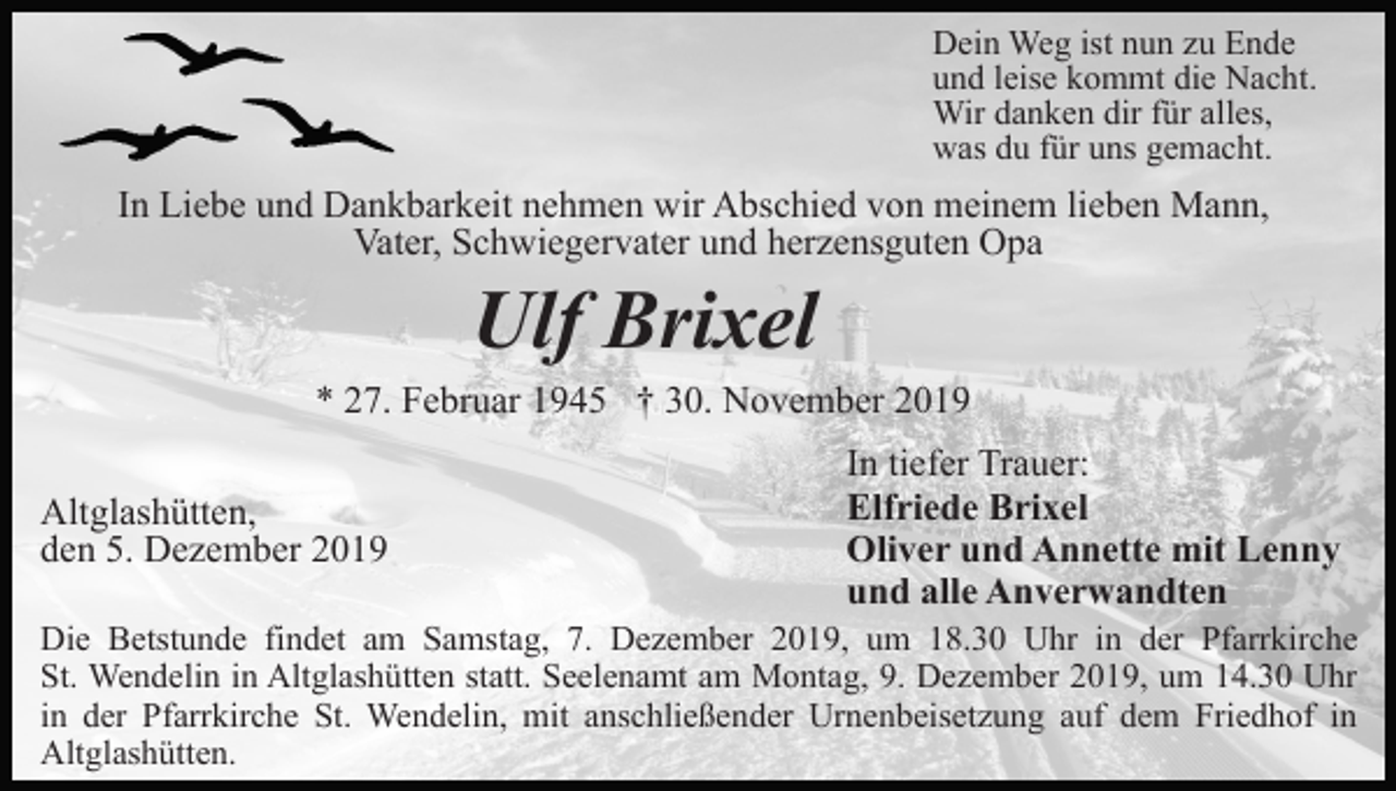 <p>Dein Weg ist nun zu Ende<br />und leise kommt die Nacht.<br />Wir danken dir für alles,<br />was du für uns gemacht.</p><p>In Liebe und Dankbarkeit nehmen wir Abschied von meinem lieben Mann,<br />Vater, Schwiegervater und herzensguten Opa</p><p>Ulf Brixel<br />* 27. Februar 1945 † 30. November 2019<br />Altglashütten,<br />den 5. Dezember 2019</p><p>In tiefer Trauer:<br />Elfriede Brixel<br />Oliver und Annette mit Lenny<br />und alle Anverwandten</p><p>Die Betstunde findet am Samstag, 7. Dezember 2019, um 18.30 Uhr in der Pfarrkirche<br />St. Wendelin in Altglashütten statt. Seelenamt am Montag, 9. Dezember 2019, um 14.30 Uhr<br />in der Pfarrkirche St. Wendelin, mit anschließender Urnenbeisetzung auf dem Friedhof in<br />Altglashütten.</p>