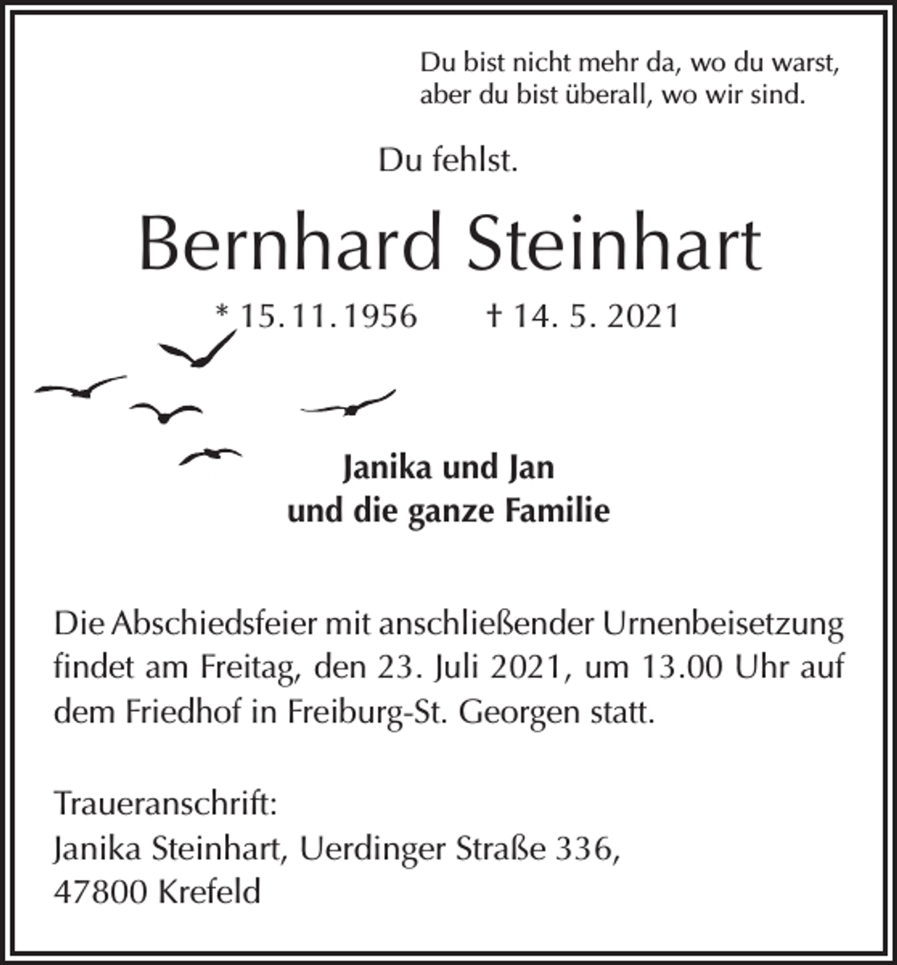 <p>Du bist nicht mehr da, wo du warst,<br />aber du bist überall, wo wir sind.</p><p>Du fehlst.</p><p>Bernhard Steinhart<br />* 15. 11. 1956 † 14. 5. 2021</p><p>Janika und Jan<br />und die ganze Familie<br />Die Abschiedsfeier mit anschließender Urnenbeisetzung<br />findet am Freitag, den 23. Juli 2021, um 13.00 Uhr auf<br />dem Friedhof in Freiburg-St. Georgen statt.<br />Traueranschrift:<br />Janika Steinhart, Uerdinger Straße 336,<br />47800 Krefeld</p>