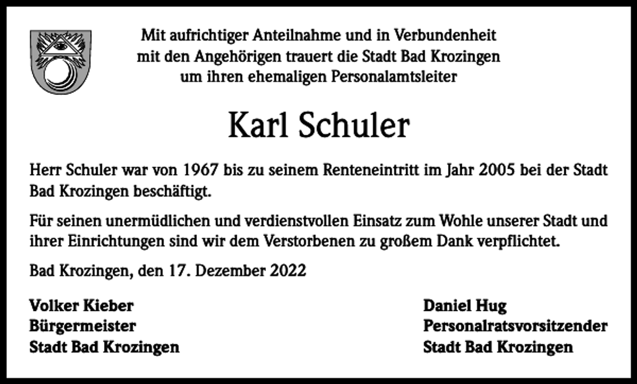<p>Mit aufrichtiger Anteilnahme und in Verbundenheit<br />mit den Angehörigen trauert die Stadt Bad Krozingen<br />um ihren ehemaligen Personalamtsleiter</p><p>Karl Schuler<br />Herr Schuler war von 1967 bis zu seinem Renteneintritt im Jahr 2005 bei der Stadt<br />Bad Krozingen beschäftigt.<br />Für seinen unermüdlichen und verdienstvollen Einsatz zum Wohle unserer Stadt und<br />ihrer E<br />­ inrichtungen sind wir dem Verstorbenen zu großem Dank verpflichtet.<br />Bad Krozingen, den 17. Dezember 2022<br />Volker Kieber<br />Daniel Hug<br />Bürgermeister Personalratsvorsitzender<br />Stadt Bad Krozingen<br />Stadt Bad Krozingen</p>