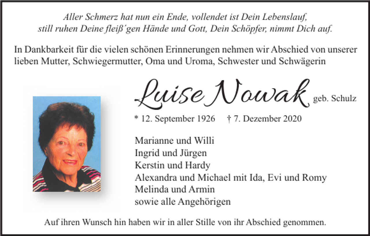 <p>Aller Schmerz hat nun ein Ende, vollendet ist Dein Lebenslauf,<br />still ruhen Deine fleiß´gen Hände und Gott, Dein Schöpfer, nimmt Dich auf.</p><p>In Dankbarkeit für die vielen schönen Erinnerungen nehmen wir Abschied von unserer<br />lieben Mutter, Schwiegermutter, Oma und Uroma, Schwester und Schwägerin</p><p>Luise Nowak</p><p>* 12. September 1926</p><p>geb. Schulz</p><p>† 7. Dezember 2020</p><p>Marianne und Willi<br />Ingrid und Jürgen<br />Kerstin und Hardy<br />Alexandra und Michael mit Ida, Evi und Romy<br />Melinda und Armin<br />sowie alle Angehörigen<br />Auf ihren Wunsch hin haben wir in aller Stille von ihr Abschied genommen.</p>