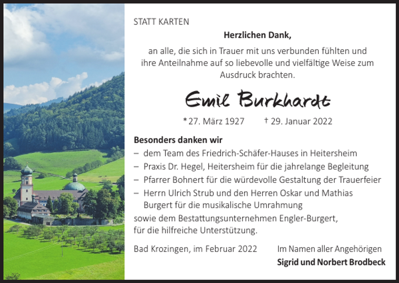 <p>STATT KARTEN</p><p>Herzlichen Dank,</p><p>an alle, die sich in Trauer mit uns verbunden fühlten und<br />ihre Anteilnahme auf so liebevolle und vielfältige Weise zum<br />Ausdruck brachten.</p><p>Emil Burkhardt</p><p>* 27. März 1927 † 29. Januar 2022<br />Besonders danken wir<br />– dem Team des Friedrich-Schäfer-Hauses in Heitersheim<br />– Praxis Dr. Hegel, Heitersheim für die jahrelange Begleitung<br />– Pfarrer Bohnert für die würdevolle Gestaltung der Trauerfeier<br />– Herrn Ulrich Strub und den Herren Oskar und Mathias<br />Burgert für die musikalische Umrahmung<br />sowie dem Bestattungsunternehmen Engler-Burgert,<br />für die hilfreiche Unterstützung.<br />Bad Krozingen, im Februar 2022</p><p>Im Namen aller Angehörigen<br />Sigrid und Norbert Brodbeck</p>