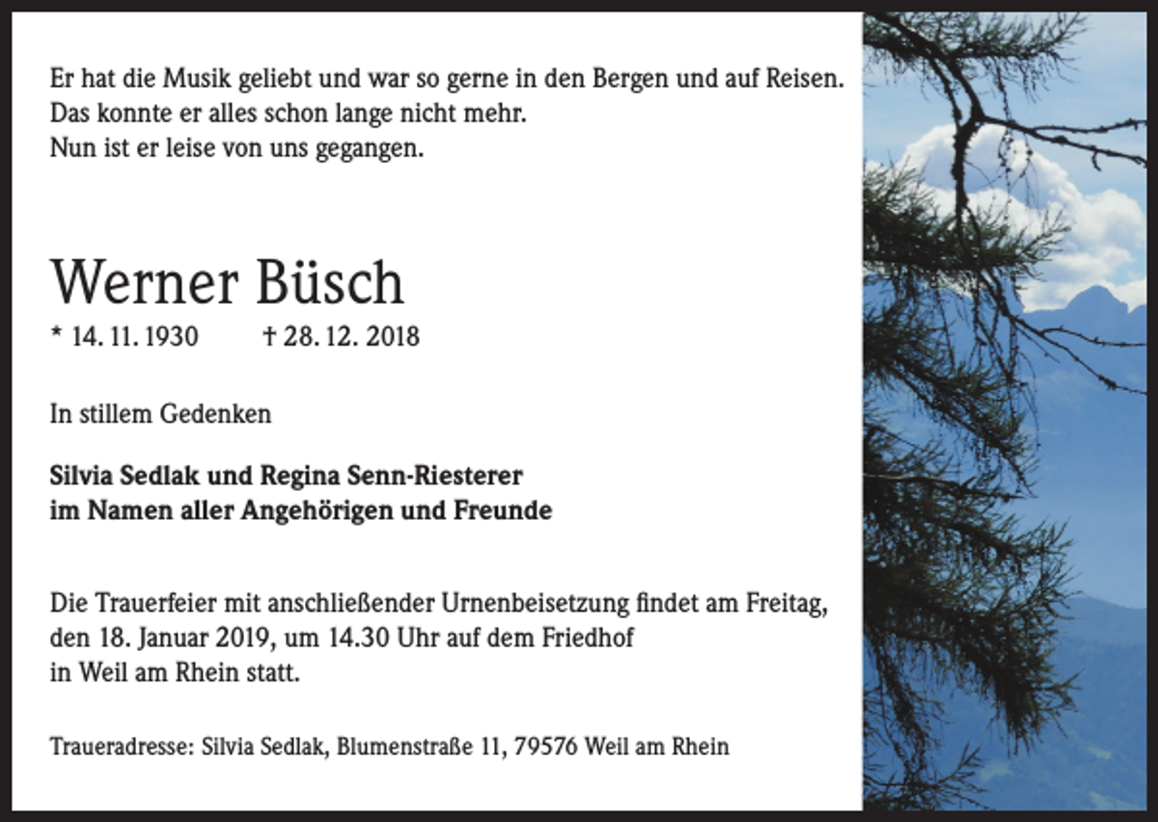 <p>Er hat die Musik geliebt und war so gerne in den Bergen und auf Reisen.<br />Das konnte er alles schon lange nicht mehr.<br />Nun ist er leise von uns gegangen.</p><p>Werner Büsch<br />* 14. 11. 1930</p><p>† 28. 12. 2018</p><p>In stillem Gedenken<br />Silvia Sedlak und Regina Senn-Riesterer<br />im Namen aller Angehörigen und Freunde<br />Die Trauerfeier mit anschließender Urnenbeisetzung findet am Freitag,<br />den 18. Januar 2019, um 14.30 Uhr auf dem Friedhof<br />in Weil am Rhein statt.<br />Traueradresse: Silvia Sedlak, Blumenstraße 11, 79576 Weil am Rhein</p>