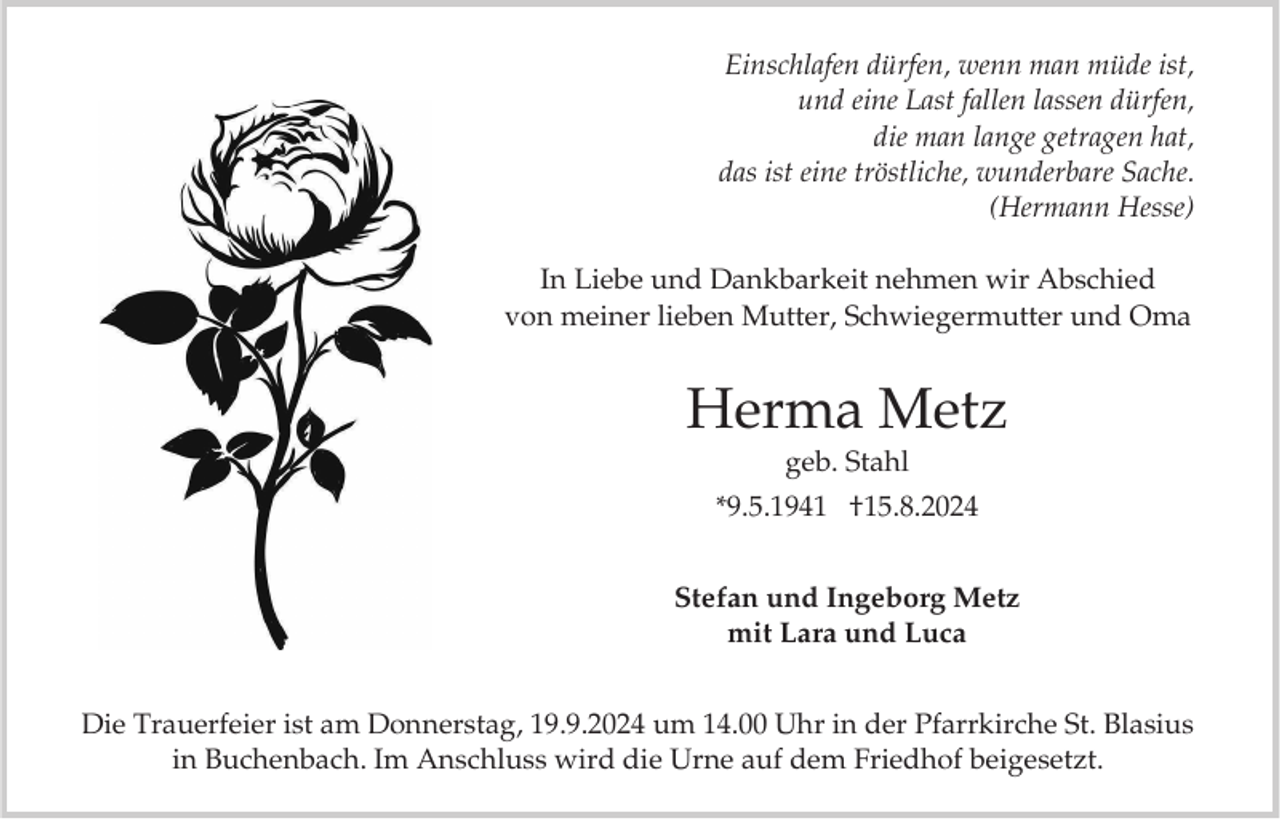 <p>Einschlafen dürfen, wenn man müde ist,<br />und eine Last fallen lassen dürfen,<br />die man lange getragen hat,<br />das ist eine tröstliche, wunderbare Sache.<br />(Hermann Hesse)<br />In Liebe und Dankbarkeit nehmen wir Abschied<br />von meiner lieben Mutter, Schwiegermutter und Oma</p><p>Herma Metz<br />geb. Stahl<br />*9.5.1941 †15.8.2024<br />Stefan und Ingeborg Metz<br />mit Lara und Luca<br />Die Trauerfeier ist am Donnerstag, 19.9.2024 um 14.00 Uhr in der Pfarrkirche St. Blasius<br />in Buchenbach. Im Anschluss wird die Urne auf dem Friedhof beigesetzt.</p>
