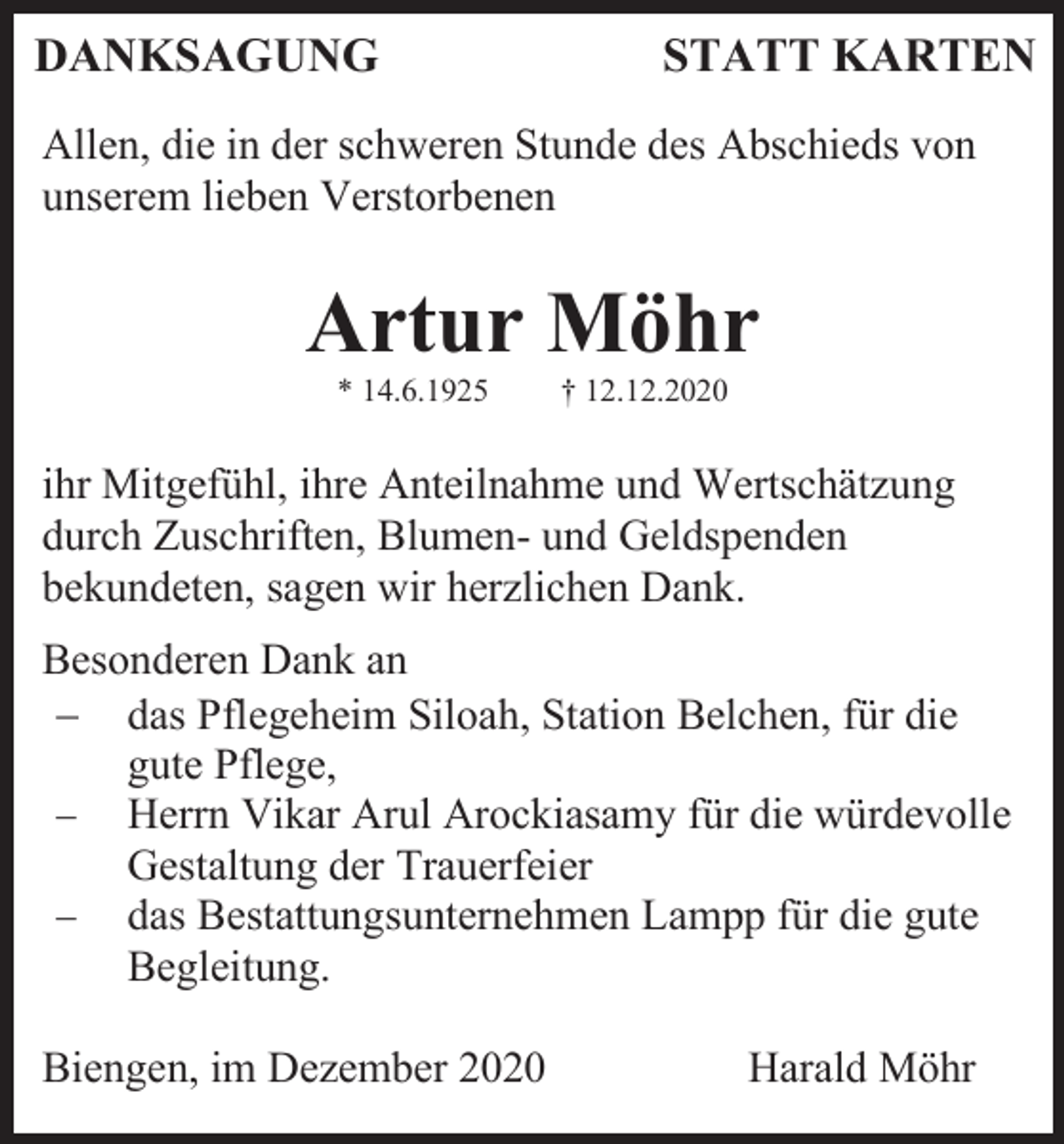 <p>DANKSAGUNG</p><p>STATT KARTEN</p><p>Allen, die in der schweren Stunde des Abschieds von<br />unserem lieben Verstorbenen</p><p>Artur Möhr<br />* 14.6.1925</p><p>† 12.12.2020</p><p>ihr Mitgefühl, ihre Anteilnahme und Wertschätzung<br />durch Zuschriften, Blumen- und Geldspenden<br />bekundeten, sagen wir herzlichen Dank.<br />Besonderen Dank an<br />− das Pflegeheim Siloah, Station Belchen, für die<br />gute Pflege,<br />− Herrn Vikar Arul Arockiasamy für die würdevolle<br />Gestaltung der Trauerfeier<br />− das Bestattungsunternehmen Lampp für die gute<br />Begleitung.<br />Biengen, im Dezember 2020</p><p>Harald Möhr</p>