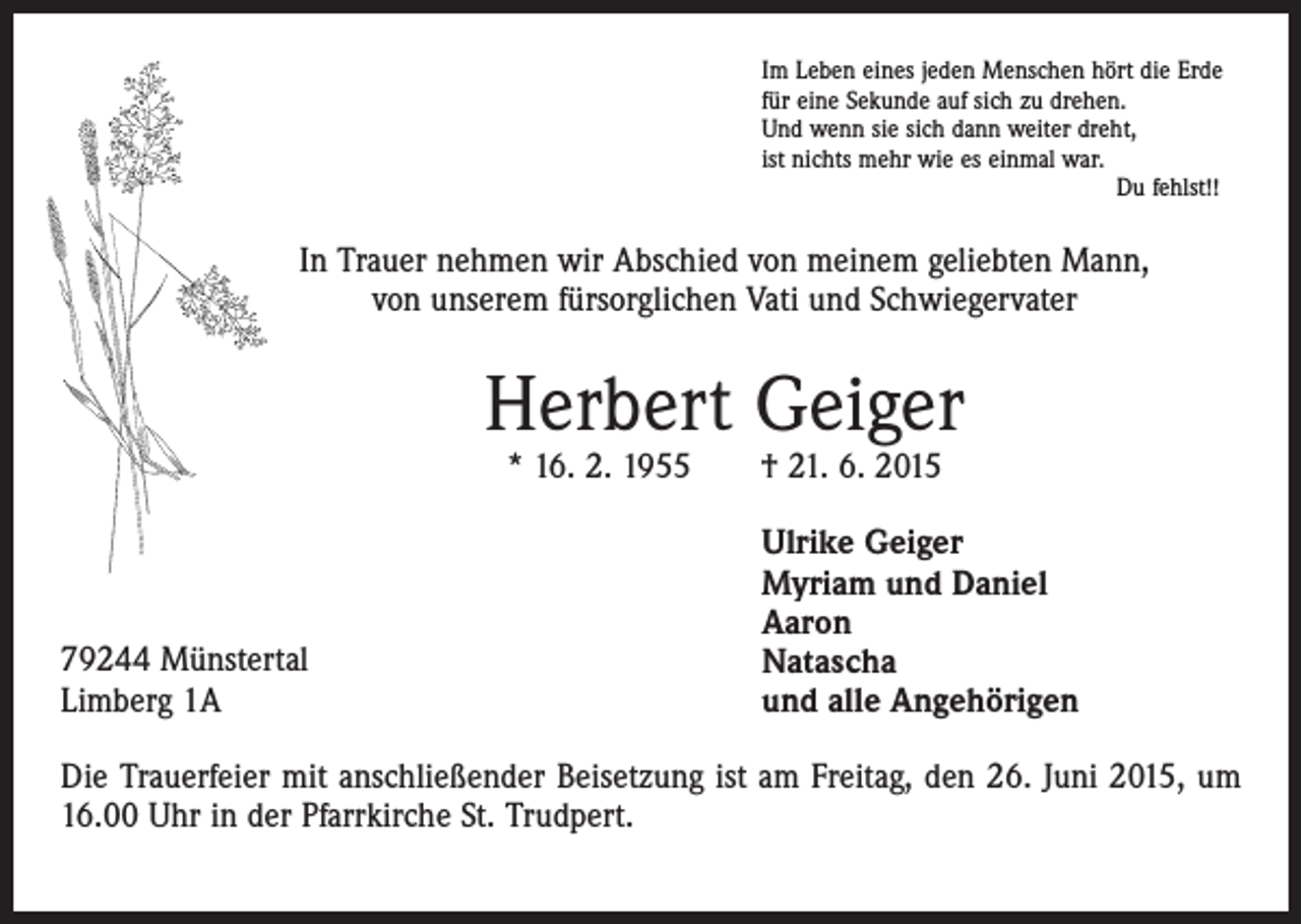 <p>Im Leben eines jeden Menschen hört die Erde<br />für eine Sekunde auf sich zu drehen.<br />Und wenn sie sich dann weiter dreht,<br />ist nichts mehr wie es einmal war.<br />Du fehlst!!</p><p>In Trauer nehmen wir Abschied von meinem geliebten Mann,<br />von unserem fürsorglichen Vati und Schwiegervater</p><p>Herbert Geiger<br />* 16. 2. 1955 † 21. 6. 2015</p><p>79244 Münstertal<br />Limberg 1A</p><p>Ulrike Geiger<br />Myriam und Daniel<br />Aaron<br />Natascha<br />und alle Angehörigen</p><p>Die Trauerfeier mit anschließender Beisetzung ist am Freitag, den 26. Juni 2015, um<br />16.00 Uhr in der Pfarrkirche St. Trudpert.</p>