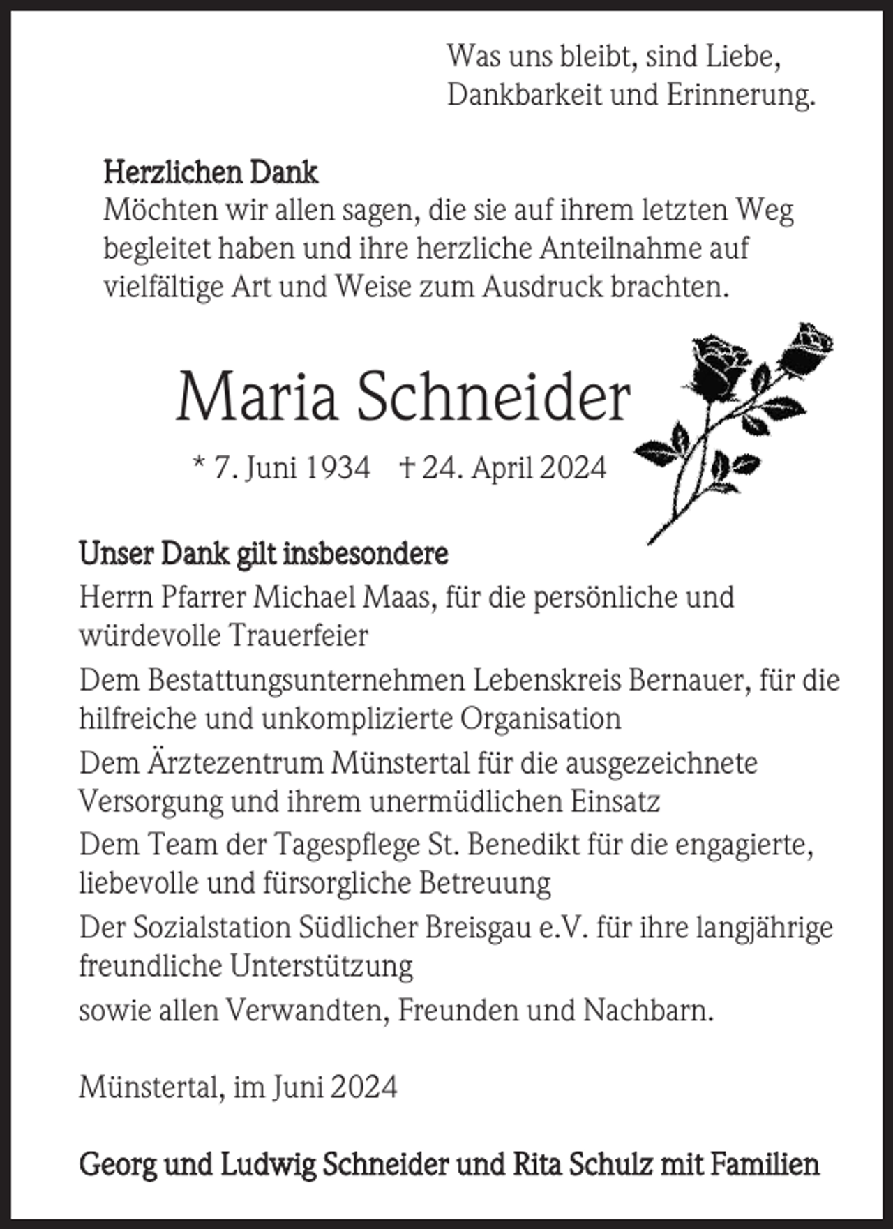 <p>Was uns bleibt, sind Liebe,<br />Dankbarkeit und Erinnerung.<br />Herzlichen Dank<br />Möchten wir allen sagen, die sie auf ihrem letzten Weg<br />begleitet haben und ihre herzliche Anteilnahme auf<br />vielfältige Art und Weise zum Ausdruck brachten.</p><p>Maria Schneider<br />* 7. Juni 1934 † 24. April 2024<br />Unser Dank gilt insbesondere<br />Herrn Pfarrer Michael Maas, für die persönliche und<br />würdevolle Trauerfeier<br />Dem Bestattungsunternehmen Lebenskreis Bernauer, für die<br />hilfreiche und unkomplizierte Organisation<br />Dem Ärztezentrum Münstertal für die ausgezeichnete<br />Versorgung und ihrem unermüdlichen Einsatz<br />Dem Team der Tagespflege St. Benedikt für die engagierte,<br />liebevolle und fürsorgliche Betreuung<br />Der Sozialstation Südlicher Breisgau e.V. für ihre langjährige<br />freundliche Unterstützung<br />sowie allen Verwandten, Freunden und Nachbarn.<br />Münstertal, im Juni 2024<br />Georg und Ludwig Schneider und Rita Schulz mit Familien</p>