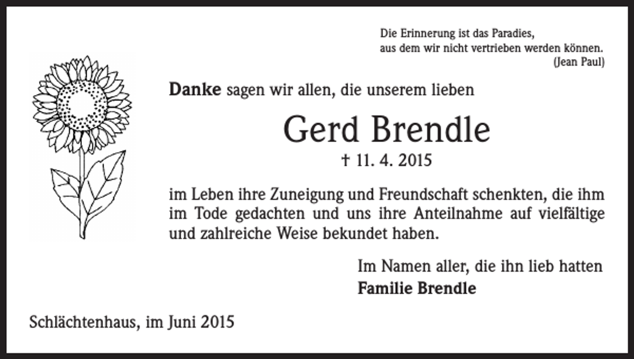 <p>Die Erinnerung ist das Paradies,<br />aus dem wir nicht vertrieben werden können.</p><p>(Jean Paul)</p><p>Danke sagen wir allen, die unserem lieben</p><p>Gerd Brendle<br />† 11. 4. 2015</p><p>im Leben ihre Zuneigung und Freundschaft schenkten, die ihm<br />im Tode gedachten und uns ihre Anteilnahme auf vielfältige<br />und zahlreiche Weise bekundet haben.<br />Im Namen aller, die ihn lieb hatten<br />Familie Brendle<br />Schlächtenhaus, im Juni 2015</p>