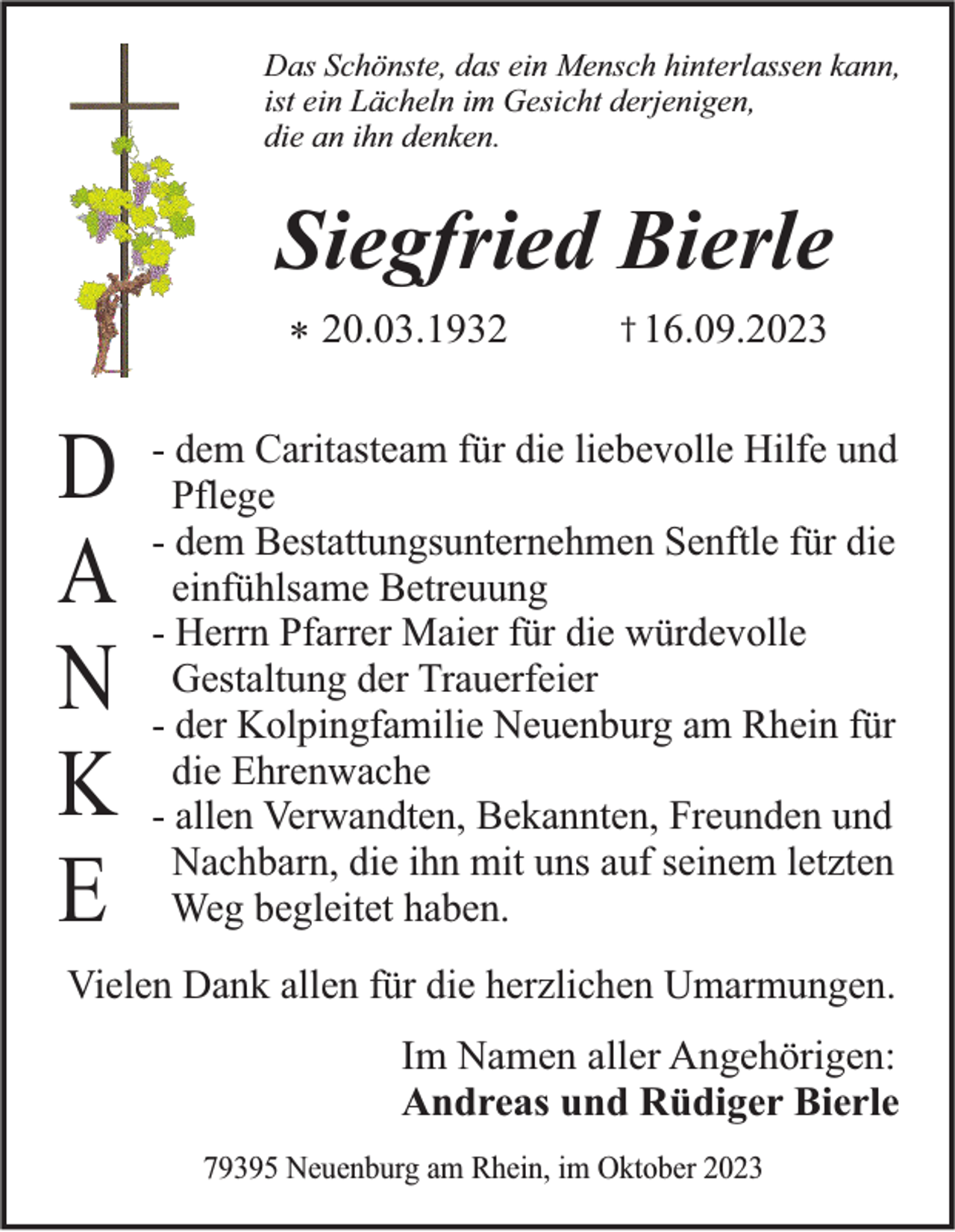 <p>Das Schönste, das ein Mensch hinterlassen kann,<br />ist ein Lächeln im Gesicht derjenigen,<br />die an ihn denken.</p><p>Siegfried Bierle<br />* 20.03.1932</p><p>D<br />A<br />N<br />K<br />E</p><p>† 16.09.2023</p><p>- dem Caritasteam für die liebevolle Hilfe und<br />Pflege<br />- dem Bestattungsunternehmen Senftle für die<br />einfühlsame Betreuung<br />- Herrn Pfarrer Maier für die würdevolle<br />Gestaltung der Trauerfeier<br />- der Kolpingfamilie Neuenburg am Rhein für<br />die Ehrenwache<br />- allen Verwandten, Bekannten, Freunden und<br />Nachbarn, die ihn mit uns auf seinem letzten<br />Weg begleitet haben.</p><p>Vielen Dank allen für die herzlichen Umarmungen.</p><p>Im Namen aller Angehörigen:<br />Andreas und Rüdiger Bierle<br />79395 Neuenburg am Rhein, im Oktober 2023</p>
